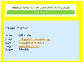 INTEREST TO BE PART OF OUR LEARNING PROGRESS
BE PRESENTE!

philippe m greier
twitter
email
www
blog
skype

@fl9wrider
philippe@present-e.org
www.present-e.org
www.traudi.org
fl9wrider

 