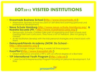 EOT2012 VISITED INSTITUTIONS
• Knowmads Business School (http://www.knowmads.nl/)

• Alternative Business School focused on self-directed Learning (personal und
professional Development)

• Neue Schule Hamburg http://www.neue-schule-hamburg.org/ &
Nuestra Escuela (PR / http://www.nuestraescuela.org/)

• Democratic Schools: Children take part of organizing and their schools and
creating their own curriculum. They have a lot of freedom. (like not going to
classes)
• At NE facilitators develop with the kids personal strategies and check back with
them.

• Dekeyser&Friends Academy (NOW: Do School http://dfacademy.org/)

• 1 year change makger training, 6 weeks full time program

• KaosPilot (http://www.kaospilot.dk/)

• Oldest alternative University (1991) with an official degree of a Bachelor

• YIP International Youth Program (http://yip.se/)

• 1 year Social Entrepreneurship Program focusing on personal development. Full
time.

 