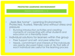 PROTECTED LEARNING ENVIRONMENT
HUMAN DIMENSION I / II

•

„feels like home“ - Learning Environments:
Protected, trusted, friendly and without stress and
pressure
•

•

Running introduction activities and creating
moments of connecting with other students and
educators on a friendship base

Individual solutions for learners within the group
•
•

Peer Support and self- and peer reflection
Needs, commitment and interests of the individuals
are openly discussed taken care of. By that skills of
each individual are useful for the learning process

 
