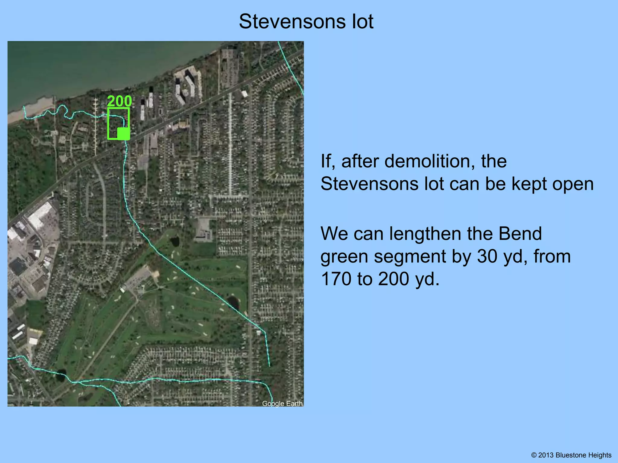 Stevensons lot

200

If, after demolition, the
Stevensons lot can be kept open
We can lengthen the Bend
green segment by 30 yd, from
170 to 200 yd.

Google Earth

© 2013 Bluestone Heights

 