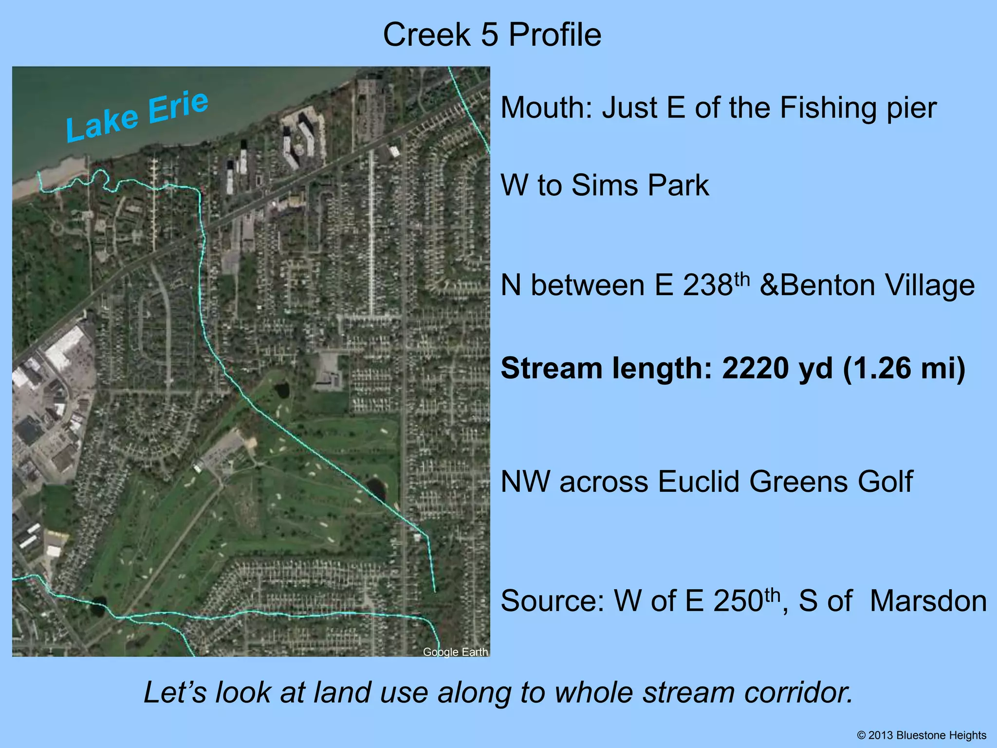 Creek 5 Profile
Mouth: Just E of the Fishing pier
W to Sims Park
N between E 238th &Benton Village

Stream length: 2220 yd (1.26 mi)

NW across Euclid Greens Golf

Source: W of E 250th, S of Marsdon
Google Earth

Let’s look at land use along to whole stream corridor.
© 2013 Bluestone Heights

 