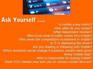 Ask Yourself ….

Is mobile a key metric?
How often do you review?
What department reviews?
Who know what % traffic comes thru mobile?
Who views the competitions investment in mobile?
Is IT or Marketing the driver?
Are you leading or following with mobile?
Which decisions would change if business owners were given
timely mobile data?
Who is responsible for testing mobile?
Have YOU viewed your own site on various mobile devices?

 