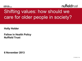 Shifting values: how should we
care for older people in society?
Holly Holder
Fellow in Health Policy
Nuffield Trust

6 November 2013
© Nuffield Trust

 