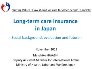Shifting Values : How should we care for older people in society

Long-term care insurance
in Japan
- Social background, evaluation and future November 2013

Masahiko HAYASHI
Deputy Assistant Minister for International Affairs
Ministry of Health, Labor and Welfare Japan

 