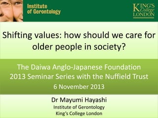 Shifting values: how should we care for
older people in society?
The Daiwa Anglo-Japanese Foundation
2013 Seminar Series with the Nuffield Trust
6 November 2013
Dr Mayumi Hayashi
Institute of Gerontology
King’s College London

 
