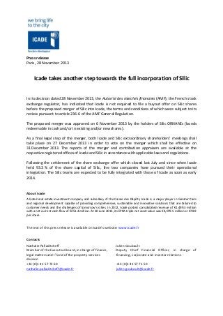 Press release
Paris, 28 November 2013

Icade takes another step towards the full incorporation of Silic

In its decision dated 28 November 2013, the Autorité des marchés financiers (AMF), the French stock
exchange regulator, has indicated that Icade is not required to file a buyout offer on Silic shares
before the proposed merger of Silic into Icade, the terms and conditions of which were subject to its
review pursuant to article 236-6 of the AMF General Regulation.
The proposed merger was approved on 6 November 2013 by the holders of Silic ORNANEs (bonds
redeemable in cash and/or in existing and/or new shares).
As a final legal step of the merger, both Icade and Silic extraordinary shareholders’ meetings shall
take place on 27 December 2013 in order to vote on the merger which shall be effective on
31 December 2013. The reports of the merger and contribution appraisers are available at the
respective registered offices of Icade and Silic in accordance with applicable laws and regulations.
Following the settlement of the share exchange offer which closed last July and since when Icade
held 93.3 % of the share capital of Silic, the two companies have pursued their operational
integration. The Silic teams are expected to be fully integrated with those of Icade as soon as early
2014.

About Icade
A listed real estate investment company and subsidiary of the Caisse des Dépôts, Icade is a major player in Greater Paris
and regional development capable of providing comprehensive, sustainable and innovative solutions that are tailored to
customer needs and the challenges of tomorrow’s cities. In 2012, Icade posted consolidated revenue of €1,499.3 million
with a net current cash flow of €251.4 million. At 30 June 2013, its EPRA triple net asset value was €4,079.5 million or €78.9
per share.

The text of this press release is available on Icade’s website: www.icade.fr
Contacts
Nathalie Palladitcheff
Member of the Executive Board, in charge of finance,
legal matters and IT and of the property services
division
+33 (0)1 41 57 72 60
nathalie.palladitcheff@icade.fr

Julien Goubault
Deputy Chief Financial Officer, in charge of
financing, corporate and investor relations
+33 (0)1 41 57 71 50
julien.goubault@icade.fr

 