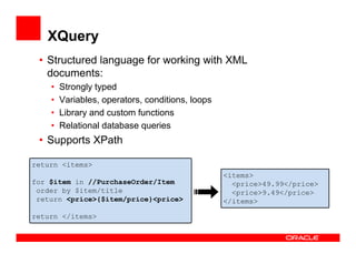 XQuery
 • Structured language for working with XML
   documents:
    •   Strongly typed
    •   Variables, operators, conditions, loops
    •   Library and custom functions
    •   Relational database queries
 • Supports XPath

return <items>
                                                  <items>
for $item in //PurchaseOrder/Item                   <price>49.99</price>
 order by $item/title                               <price>9.49</price>
 return <price>{$item/price}<price>               </items>

return </items>
 