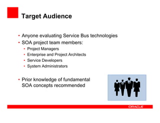 Target Audience

• Anyone evaluating Service Bus technologies
• SOA project team members:
  •   Project Managers
  •   Enterprise and Project Architects
  •   Service Developers
  •   System Administrators


• Prior knowledge of fundamental
  SOA concepts recommended
 
