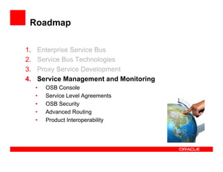 Roadmap

1.   Enterprise Service Bus
2.   Service Bus Technologies
3.   Proxy Service Development
4.   Service Management and Monitoring
     •   OSB Console
     •   Service Level Agreements
     •   OSB Security
     •   Advanced Routing
     •   Product Interoperability
 