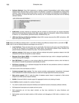 100                                                    Enterprise Java



          Call-back Methods: Every EJB implements an interface (extends EnterpriseBean) which defines several
          methods which alert the bean to various events in its lifecycle. A container is responsible for invoking these
          methods. These methods notify the bean when it is about to be activated, to be persisted to the database, to
          end a transaction, to remove the bean from the memory, etc. For example the entity bean has the following
          call-back methods:

           public interface javax.ejb.EntityBean {

               public void setEntityContext(javax.ejb.EntityContext c);
               public void unsetEntityContext();
               public void ejbLoad();
               public void ejbStore();
               public void ejbActivate();
               public void ejbPassivate();
               public void ejbRemove();
           }

          EJBContext: provides methods for interacting with the container so that the bean can request information
          about its environment like the identity of the caller, security, status of a transaction, obtains remote reference
          to itself etc. e.g. isUserInRole(), getUserPrincipal(), isRollbackOnly(), etc

          JNDI (Java Naming and Directory Interface): allows EJB to access resources like JDBC connections, JMS
          topics and queues, other EJBs etc.


Q 69: What is the difference between EJB 1.1 and EJB 2.0? What is the difference between EJB 2.x and EJB 3.0? SF
A 69: EJB 2.0 has the following additional advantages over the EJB 1.1

          Local interfaces: These are beans that can be used locally, that means by the same Java Virtual Machines,
          so they do not required to be wrapped like remote beans, and arguments between those interfaces are
          passed directly by reference instead of by value. This improves performance.

          ejbHome methods: Entity beans can declare ejbHome methods that perform operations related to the EJB
          component but that are not specific to a bean instance.

          Message Driven Beans (MDB): is a completely new enterprise bean type, which is designed specifically to
          handle incoming JMS messages.

          New CMP Model. It is based on a new contract called the abstract persistence schema, which will allow to
          the container to handle the persistence automatically at runtime.

          EJB Query Language: It is a sql-based language that will allow the new persistence schema to implement
          and execute finder methods.

      Let’s look at some of the new features on EJB 2.1

          Container-managed timer service: The timer service provides coarse-grained, transactional, time-based
          event notifications to enable enterprise beans to model and manage higher-level business processes.

          Web service support: EJB 2.1 adds the ability of stateless session beans to implement a Web service
          endpoint via a Web service endpoint interface.

          EJB-QL: Enhanced EJB-QL includes support for aggregate functions and ordering of results.

      Current EJB 2.x model is complex for a variety of reasons:

          You need to create several component interfaces and implement several unnecessary call-back methods.

          EJB deployment descriptors are complex and error prone.

          EJB components are not truly object oriented, as they have restrictions for using inheritance and
          polymorphism.

          EJB modules cannot be tested outside an EJB container and debugging an EJB inside a container is very
          difficult.
 