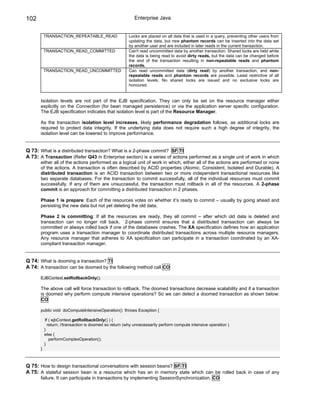 102                                                        Enterprise Java


           TRANSACTION_REPEATABLE_READ                  Locks are placed on all data that is used in a query, preventing other users from
                                                        updating the data, but new phantom records can be inserted into the data set
                                                        by another user and are included in later reads in the current transaction.
           TRANSACTION_READ_COMMITTED                   Can't read uncommitted data by another transaction. Shared locks are held while
                                                        the data is being read to avoid dirty reads, but the data can be changed before
                                                        the end of the transaction resulting in non-repeatable reads and phantom
                                                        records.
           TRANSACTION_READ_UNCOMMITTED                 Can read uncommitted data (dirty read) by another transaction, and non-
                                                        repeatable reads and phantom records are possible. Least restrictive of all
                                                        isolation levels. No shared locks are issued and no exclusive locks are
                                                        honoured.


       Isolation levels are not part of the EJB specification. They can only be set on the resource manager either
       explicitly on the Connection (for bean managed persistence) or via the application server specific configuration.
       The EJB specification indicates that isolation level is part of the Resource Manager.

       As the transaction isolation level increases, likely performance degradation follows, as additional locks are
       required to protect data integrity. If the underlying data does not require such a high degree of integrity, the
       isolation level can be lowered to improve performance.


Q 73: What is a distributed transaction? What is a 2-phase commit? SF TI
A 73: A Transaction (Refer Q43 in Enterprise section) is a series of actions performed as a single unit of work in which
       either all of the actions performed as a logical unit of work in which, either all of the actions are performed or none
       of the actions. A transaction is often described by ACID properties (Atomic, Consistent, Isolated and Durable). A
       distributed transaction is an ACID transaction between two or more independent transactional resources like
       two separate databases. For the transaction to commit successfully, all of the individual resources must commit
       successfully. If any of them are unsuccessful, the transaction must rollback in all of the resources. A 2-phase
       commit is an approach for committing a distributed transaction in 2 phases.

       Phase 1 is prepare: Each of the resources votes on whether it’s ready to commit – usually by going ahead and
       persisting the new data but not yet deleting the old data.

       Phase 2 is committing: If all the resources are ready, they all commit – after which old data is deleted and
       transaction can no longer roll back. 2-phase commit ensures that a distributed transaction can always be
       committed or always rolled back if one of the databases crashes. The XA specification defines how an application
       program uses a transaction manager to coordinate distributed transactions across multiple resource managers.
       Any resource manager that adheres to XA specification can participate in a transaction coordinated by an XA-
       compliant transaction manager.


Q 74: What is dooming a transaction? TI
A 74: A transaction can be doomed by the following method call CO

       EJBContext.setRollbackOnly();

       The above call will force transaction to rollback. The doomed transactions decrease scalability and if a transaction
       is doomed why perform compute intensive operations? So we can detect a doomed transaction as shown below:
       CO

       public void doComputeIntensiveOperation() throws Exception {

           If ( ejbContext.getRollbackOnly() ) {
             return; //transaction is doomed so return (why unnecessarily perform compute intensive operation )
           }
           else {
              performComplexOperation();
           }
       }



Q 75: How to design transactional conversations with session beans? SF TI
A 75: A stateful session bean is a resource which has an in memory state which can be rolled back in case of any
       failure. It can participate in transactions by implementing SessionSynchronization. CO
 