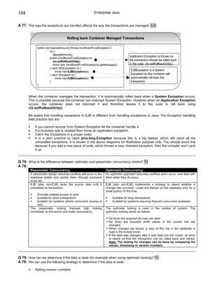 104                                                         Enterprise Java


A 77: The way the exceptions are handled affects the way the transactions are managed. CO


                                     Rolling back Container Managed Transactions

             public void depositAmount() throws InsufficientFundExceptiion {
                        try {
                           depositAmount();
                                                                                        Application Exception is thrown so
                        }catch (InsufficientFundException e)
                           ctx.setRollbackOnly();                                       the transaction should be rolled back
                           throw new InsufficientFundExceptiion(e.getMessage());        in the code ctx.setRollbackOnly().
                        } catch (SQLException e) {
                              throw new EJBException(e);                                EJBException is a System
                        } catch (Exception e) {                                         Exception so the container will
                              throw new EJBException(e);                                automatically roll back the
                        }                                                               transaction.
             }



       When the container manages the transaction, it is automatically rolled back when a System Exception occurs.
       This is possible because the container can intercept System Exception. However when an Application Exception
       occurs, the container does not intercept it and therefore leaves it to the code to roll back using
       ctx.setRollbackOnly().

       Be aware that handling exceptions in EJB is different from handling exceptions in Java. The Exception handling
       best practice tips are:

           If you cannot recover from System Exception let the container handle it.
           If a business rule is violated then throw an application exception.
           Catch the Exceptions in a proper order.
           It is a poor practice to catch java.lang.Exception because this is a big basket, which will catch all the
           unhandled exceptions. It is shown in the above diagrams for illustration purpose only. You should avoid this
           because if you add a new piece of code, which throws a new, checked exception, then the compiler won’t pick
           it up.


Q 78: What is the difference between optimistic and pessimistic concurrency control? TI
A 78:
        Pessimistic Concurrency                                       Optimistic Concurrency
        A pessimistic design assumes conflicts will occur in the      An optimistic approach assumes conflicts won’t occur, and deal with
        database tables and avoids them through exclusive             them when they do occur.
        locks etc.
        EJB (also non-EJB) locks the source data until it             EJB (also non-EJB) implements a strategy to detect whether a
        completes its transaction.                                    change has occurred. Locks are placed on the database only for a
                                                                      small portion of the time.
             Provides reliable access to data.
             Suitable for short transactions.                              Suitable for long transactions.
             Suitable for systems where concurrent access is               Suitable for systems requiring frequent concurrent accesses.
             rare.
        The pessimistic locking imposes high locking                  The optimistic locking is used in the context of cursors. The
        overheads on the server and lower concurrency.                optimistic locking works as follows:

                                                                        No locks are acquired as rows are read.
                                                                        No locks are acquired while values in the current row are
                                                                        changed.
                                                                        When changes are saved, a copy of the row in the database is
                                                                        read in the locked mode.
                                                                        If the data was changed after it was read into the cursor, an error
                                                                        is raised so that the transaction can be rolled back and retried.
                                                                        Note: The testing for changes can be done by comparing the
                                                                        values, timestamp or version numbers.



Q 79: How can we determine if the data is stale (for example when using optimistic locking)? TI
A 79: We can use the following strategy to determine if the data is stale:

           Adding version numbers
 