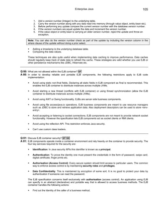 Enterprise Java                                                105


            1.   Add a version number (Integer) to the underlying table.
            2.   Carry the version number along with any data read into memory (through value object, entity bean etc).
            3.   Before performing any update compare the current version number with the database version number.
            4.   If the version numbers are equal update the data and increment the version number.
            5.   If the value object or entity bean is carrying an older version number, reject the update and throw an
                 exception.

      Note: You can also do the version number check as part of the update by including the version column in the
      where clause of the update without doing a prior select.

           Adding a timestamp to the underlying database table.
           Comparing the data values.

      These techniques are also quite useful when implementing data caching to improve performance. Data caches
      should regularly keep track of stale data to refresh the cache. These strategies are valid whether you use EJB or
      other persistence mechanisms like JDBC, Hibernate etc.


Q 80: What are not allowed within the EJB container? SF
A 80: In order to develop reliable and portable EJB components, the following restrictions apply to EJB code
      implementation:

           Avoid using static non-final fields. Declaring all static fields in EJB component as final is recommended. This
           enables the EJB container to distribute instances across multiple JVMs.

           Avoid starting a new thread (conflicts with EJB container) or using thread synchronization (allow the EJB
           container to distribute instances across multiple JVMs).

           Avoid using AWT or Swing functionality. EJBs are server side business components.

           Avoid using file access/java.io operations. EJB business components are meant to use resource managers
           such as JDBC to store and retrieve application data. Also deployment descriptors can be used to store <env-
           entry>.

           Avoid accepting or listening to socket connections. EJB components are not meant to provide network socket
           functionality. However the specification lets EJB components act as socket clients or RMI clients.

           Avoid using the reflection API. This restriction enforces Java security.

           Can’t use custom class loaders.


Q 81: Discuss EJB container security? SF SE
A 81: EJB components operate inside a container environment and rely heavily on the container to provide security. The
      four key services required for the security are:

           Identification: In Java security APIs this identifier is known as a principal.

           Authentication: To prove the identity one must present the credentials in the form of password, swipe card,
           digital certificate, finger prints etc.

           Authorisation (Access Control): Every secure system should limit access to particular users. The common
           way to enforce access control is by maintaining security roles and privileges.

           Data Confidentiality: This is maintained by encryption of some sort. It is no good to protect your data by
           authentication if someone can read the password.

      The EJB specification concerns itself exclusively with authorisation (access control). An application using EJB
      can specify in an abstract (declarative) and portable way that is allowed to access business methods. The EJB
      container handles the following actions:

           Find out the Identity of the caller of a business method.
 