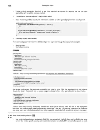 106                                                   Enterprise Java


          Check the EJB deployment descriptor to see if the identity is a member of a security role that has been
          granted the right to call this business method.

          Throw java.rmi.RemoteException if the access is illegal.

          Make the identity and the security role information available for a fine grained programmatic security check.

           public void closeAccount() {
             if (ejbContext.getCallerPrincipal().getName() = “SMITH”) {
                //…
             }

               if (!ejbContext .isCallerInRole(CORPORATE_ACCOUNT_MANAGER)) {
                  throw new SecurityException(“Not authorized to close this account”);
               }
           }

          Optionally log any illegal access.

      There are two types of information the EJB developer has to provide through the deployment descriptor.

          Security roles
          Method permissions

      Example:

      <security-role>
        <description>
          Allowed to open and close accounts
        </description>
        <role-name>account_manager</role-name>
      </security-role>
      <security-role>
        <description>
          Allowed to read only
        </description>
        <role-name>teller</role-name>
      </security-role>

      There is a many-to-many relationship between the security roles and the method permissions.

      <method-permission>
        <role-name>teller</role-name>
        <method>
         <ejb-name>AccountProcessor</ejb-name>
         <method-name>findByPrimaryKey</method-name>
       </method>
      </method-permission>

      Just as we must declare the resources accessed in our code for other EJBs that we reference in our code we
      should also declare the security role we access programmatically to have a fine grained control as shown below.

      <security-role-ref>
        <description>
          Allowed to open and close accounts
        </description>
       <role-name>account_manager</role-name>
       <role-link>executive</role-link>
      </security-role-ref>

      There is also many-to-many relationship between the EJB specific security roles that are in the deployment
      descriptor and the application based target security system like LDAP etc. For example there might be more than
      one group users and individual users that need to be mapped to a particular EJB security role ‘account_manager’.


Q 82: What are EJB best practices? BP
A 82:
          Use local interfaces that are available in EJB2.0 if you deploy both the EJB client and the EJB in the same
          server. Use vendor specific pass-by-reference implementation to make EJB1.1 remote EJBs operate as local.
 