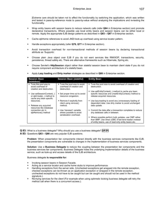 Enterprise Java                                                          107

          [Extreme care should be taken not to affect the functionality by switching the application, which was written
          and tested in pass-by-reference mode to pass-by-value without analysing the implications and re-testing the
          functionality.

          Wrap entity beans with session beans to reduce network calls (refer Q84 in Enterprise section) and promote
          declarative transactions. Where possible use local entity beans and session beans can be either local or
          remote. Apply the appropriate EJB design patterns as described in Q83 – Q87 in Enterprise section.

          Cache ejbHome references to avoid JNDI look-up overhead using service locator pattern.

          Handle exceptions appropriately (refer Q76, Q77 in Enterprise section).

          Avoid transaction overhead for non-transactional methods of session beans by declaring transactional
          attribute as ‘Supports’.

          Choose plain Java object over EJB if you do not want services like RMI/IIOP, transactions, security,
          persistence, thread safety etc. There are alternative frameworks such as Hibernate, Spring etc.

          Choose Servlet’s HttpSession object rather than stateful session bean to maintain client state if you do not
          require component architecture of a stateful bean.

          Apply Lazy loading and Dirty marker strategies as described in Q88 in Enterprise section.

       Session Bean                   Session Bean (stateful)          Entity Bean
       (stateless)
         Tune the pool size to          Tune the pool size to avoid     Tune the pool size to avoid overhead of creation and
         avoid overhead of              overhead of creation and        destruction.
         creation and destruction.      destruction.
                                                                        Use setEntityContext(..) method to cache any bean
         Use setSessionContext(..)      Set proper time out to avoid    specific resources and unsetEntityContext() method to
         or ejbCreate(..) method to     resource congestion.            release acquired resources.
         cache any bean specific
         resources.                     Remove it explicitly from       Use lazy-loading to avoid any unnecessary loading of
                                        client using remove()           dependent data. Use dirty marker to avoid unchanged
         Release any acquired           method.                         data update.
         resources like Database
         connection etc in              Use ‘transient’ variable        Commit the data after a transaction completes to reduce
         ejbRemove() method             where possible to avoid         any database calls in between.
                                        serialization overhead.
                                                                        Where possible perform bulk updates, use CMP rather
                                                                        than BMP, Use direct JDBC (Fast-lane-reader) instead
                                                                        of entity beans, use of read-only entity beans etc.



Q 83: What is a business delegate? Why should you use a business delegate? DP PI
A 83: Questions Q83 – Q88 are very popular EJB questions.

      Problem: When presentation tier components interact directly with the business services components like EJB,
      the presentation components are vulnerable to changes in the implementation of business services components.

      Solution: Use a Business Delegate to reduce the coupling between the presentation tier components and the
      business services tier components. Business Delegate hides the underlying implementation details of the business
      service, such as look-up and access details of the EJB architecture.

      Business delegate is responsible for:

          Invoking session beans in Session Facade.
          Acting as a service locator and cache home stubs to improve performance.
          Handling exceptions from the server side. (Unchecked exceptions get wrapped into the remote exception,
          checked exceptions can be thrown as an application exception or wrapped in the remote exception.
          unchecked exceptions do not have to be caught but can be caught and should not be used in the method
          signature.)
          Re-trying services for the client (For example when using optimistic locking business delegate will retry the
          method call when there is a concurrent access.).
 