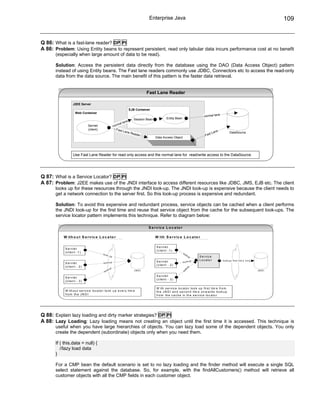 Enterprise Java                                                                                              109


Q 86: What is a fast-lane reader? DP PI
A 86: Problem: Using Entity beans to represent persistent, read only tabular data incurs performance cost at no benefit
      (especially when large amount of data to be read).

      Solution: Access the persistent data directly from the database using the DAO (Data Access Object) pattern
      instead of using Entity beans. The Fast lane readers commonly use JDBC, Connectors etc to access the read-only
      data from the data source. The main benefit of this pattern is the faster data retrieval.


                                                                                          Fast Lane Reader

                   J2EE Server
                                                                               EJB Container
                     Web Container
                                                                                                                                                           e
                                                                                                                                                 normal lan
                                                                                  Session Bean             Entity Bean
                                                                          ne
                                                                    al la
                               Servlet                        n o rm
                               (client)                         Fast
                                                                       Lane                                                                              ne
                                                                               Read                                                                  t La             DataSource
                                                                                    er                                                            Fas
                                                                                                 Data Access Object




                   Use Fast Lane Reader for read only access and the normal lane for read/write access to the DataSource.




Q 87: What is a Service Locator? DP PI
A 87: Problem: J2EE makes use of the JNDI interface to access different resources like JDBC, JMS, EJB etc. The client
      looks up for these resources through the JNDI look-up. The JNDI look-up is expensive because the client needs to
      get a network connection to the server first. So this look-up process is expensive and redundant.

      Solution: To avoid this expensive and redundant process, service objects can be cached when a client performs
      the JNDI look-up for the first time and reuse that service object from the cache for the subsequent look-ups. The
      service locator pattern implements this technique. Refer to diagram below:

                                                                                           S e r v ic e L o c a to r

          W ith o u t S e r v ic e L o c a to r                                                  W ith S e r v ic e L o c a to r

                                                                                                 S e r v le t
           S e r v le t
                                                                                                 ( c lie n t - 1 )
           ( c lie n t - 1 )                                                                                             lo o
                                             lo o k                                                                             ku
                                                         up                                                                          p       S e r v ic e
                                                                                                                                         p   L o c a to r      lo o k u p firs t tim e o n ly
                                             lo o k u p
                                                                                                 S e r v le t            lo o k u
           S e r v le t
                                                                                                 ( c lie n t - 2 )
           ( c lie n t - 2 )
                                                                                                                             up




                                                     k   up
                                                                                                                         ok




                                              lo o                                JN DI                                                                                                         JN DI
                                                                                                                        lo




                                                                                                 S e r v le t
           S e r v le t
                                                                                                 ( c lie n t - 3 )
           ( c lie n t - 3 )

                                                                                                 W ith s e r v ic e lo c a to r lo o k u p f ir s t tim e f r o m
           W ith o u t s e r v ic e lo c a to r lo o k u p e v e r y tim e                       th e J N D I a n d s e c o n d tim e o n w a r d s lo o k u p
           f r o m th e J N D I                                                                  f r o m th e c a c h e in th e s e r v ic e lo c a to r .




Q 88: Explain lazy loading and dirty marker strategies? DP PI
A 88: Lazy Loading: Lazy loading means not creating an object until the first time it is accessed. This technique is
      useful when you have large hierarchies of objects. You can lazy load some of the dependent objects. You only
      create the dependent (subordinate) objects only when you need them.

      If ( this.data = null) {
         //lazy load data
      }

      For a CMP bean the default scenario is set to no lazy loading and the finder method will execute a single SQL
      select statement against the database. So, for example, with the findAllCustomers() method will retrieve all
      customer objects with all the CMP fields in each customer object.
 