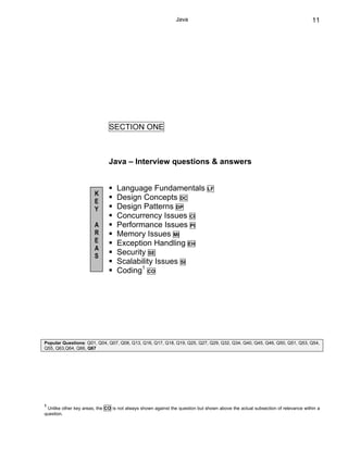 Java                                                             11




                               SECTION ONE



                              Java – Interview questions & answers


                                  Language Fundamentals                       LF
                        K
                        E
                                  Design Concepts DC
                        Y         Design Patterns DP
                                  Concurrency Issues CI
                        A         Performance Issues PI
                        R         Memory Issues MI
                        E         Exception Handling EH
                        A
                        S
                                  Security SE
                                  Scalability Issues SI
                                  Coding1 CO




Popular Questions: Q01, Q04, Q07, Q08, Q13, Q16, Q17, Q18, Q19, Q25, Q27, Q29, Q32, Q34, Q40, Q45, Q46, Q50, Q51, Q53, Q54,
Q55, Q63,Q64, Q66, Q67




1
 Unlike other key areas, the CO is not always shown against the question but shown above the actual subsection of relevance within a
question.
 