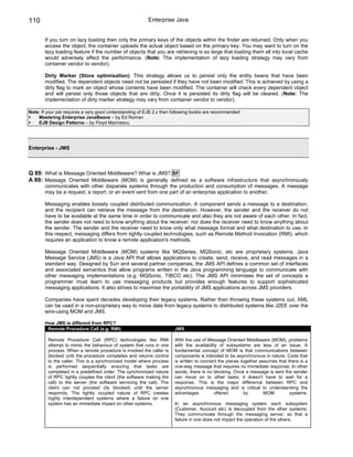 110                                                      Enterprise Java


       If you turn on lazy loading then only the primary keys of the objects within the finder are returned. Only when you
       access the object, the container uploads the actual object based on the primary key. You may want to turn on the
       lazy loading feature if the number of objects that you are retrieving is so large that loading them all into local cache
       would adversely affect the performance. (Note: The implementation of lazy loading strategy may vary from
       container vendor to vendor).

       Dirty Marker (Store optimisation): This strategy allows us to persist only the entity beans that have been
       modified. The dependent objects need not be persisted if they have not been modified. This is achieved by using a
       dirty flag to mark an object whose contents have been modified. The container will check every dependent object
       and will persist only those objects that are dirty. Once it is persisted its dirty flag will be cleared. (Note: The
       implementation of dirty marker strategy may vary from container vendor to vendor).

Note: If your job requires a very good understanding of EJB 2.x then following books are recommended:
    Mastering Enterprise JavaBeans – by Ed Roman
    EJB Design Patterns – by Floyd Marinescu




Enterprise - JMS



Q 89: What is Message Oriented Middleware? What is JMS? SF
A 89: Message Oriented Middleware (MOM) is generally defined as a software infrastructure that asynchronously
       communicates with other disparate systems through the production and consumption of messages. A message
       may be a request, a report, or an event sent from one part of an enterprise application to another.

       Messaging enables loosely coupled distributed communication. A component sends a message to a destination,
       and the recipient can retrieve the message from the destination. However, the sender and the receiver do not
       have to be available at the same time in order to communicate and also they are not aware of each other. In fact,
       the sender does not need to know anything about the receiver; nor does the receiver need to know anything about
       the sender. The sender and the receiver need to know only what message format and what destination to use. In
       this respect, messaging differs from tightly coupled technologies, such as Remote Method Invocation (RMI), which
       requires an application to know a remote application's methods.

       Message Oriented Middleware (MOM) systems like MQSeries, MQSonic, etc are proprietary systems. Java
       Message Service (JMS) is a Java API that allows applications to create, send, receive, and read messages in a
       standard way. Designed by Sun and several partner companies, the JMS API defines a common set of interfaces
       and associated semantics that allow programs written in the Java programming language to communicate with
       other messaging implementations (e.g. MQSonic, TIBCO etc). The JMS API minimises the set of concepts a
       programmer must learn to use messaging products but provides enough features to support sophisticated
       messaging applications. It also strives to maximise the portability of JMS applications across JMS providers.

       Companies have spent decades developing their legacy systems. Rather than throwing these systems out, XML
       can be used in a non-proprietary way to move data from legacy systems to distributed systems like J2EE over the
       wire-using MOM and JMS.

       How JMS is different from RPC?
        Remote Procedure Call (e.g. RMI)                              JMS

         Remote Procedure Call (RPC) technologies like RMI            With the use of Message Oriented Middleware (MOM), problems
         attempt to mimic the behaviour of system that runs in one    with the availability of subsystems are less of an issue. A
         process. When a remote procedure is invoked the caller is    fundamental concept of MOM is that communications between
         blocked until the procedure completes and returns control    components is intended to be asynchronous in nature. Code that
         to the caller. This is a synchronized model where process    is written to connect the pieces together assumes that there is a
         is performed sequentially ensuring that tasks are            one-way message that requires no immediate response. In other
         completed in a predefined order. The synchronized nature     words, there is no blocking. Once a message is sent the sender
         of RPC tightly couples the client (the software making the   can move on to other tasks; it doesn't have to wait for a
         call) to the server (the software servicing the call). The   response. This is the major difference between RPC and
         client can not proceed (its blocked) until the server        asynchronous messaging and is critical to understanding the
         responds. The tightly coupled nature of RPC creates          advantages         offered         by       MOM         systems.
         highly interdependent systems where a failure on one
         system has an immediate impact on other systems.             In an asynchronous messaging system each subsystem
                                                                      (Customer, Account etc) is decoupled from the other systems.
                                                                      They communicate through the messaging server, so that a
                                                                      failure in one does not impact the operation of the others.
 