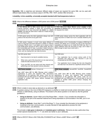 Enterprise Java                                                           115

Stylability: XML is style-free and whenever different styles of output are required the same XML can be used with
different style-sheets (XSL) to produce output in XHTML, PDF, TEXT, another XML format etc.

Linkability, in-line useability, universally accepted standard with free/inexpensive tools etc


Q 93: What is the difference between a SAX parser and a DOM parser? SF PI MI
A 93:
        SAX parser                                                        DOM parser
        A SAX (Simple API for XML) parser does not create any             A DOM (Document Object Model) parser creates a tree
        internal structure. Instead, it takes the occurrences of          structure in memory from an input document and then waits
        components of an input document as events (i.e., event            for requests from client.
        driven), and tells the client what it reads as it reads through
        the input document.

        A SAX parser serves the client application always only with       A DOM parser always serves the client application with the
        pieces of the document at any given time.                         entire document no matter how much is actually needed by the
                                                                          client.

        A SAX parser, however, is much more space efficient in            A DOM parser is rich in functionality. It creates a DOM tree in
        case of a big input document (because it creates no internal      memory and allows you to access any part of the document
        structure). What's more, it runs faster and is easier to learn    repeatedly and allows you to modify the DOM tree. But it is
        than DOM parser because its API is really simple. But from        space inefficient when the document is huge, and it takes a
        the functionality point of view, it provides a fewer functions,   little bit longer to learn how to work with it.
        which means that the users themselves have to take care of
        more, such as creating their own data structures.

        Use SAX parser when                                               Use DOM when

             Input document is too big for available memory.                   Your application has to access various parts of the
                                                                               document and using your own structure is just as
             When only a part of the document is to be read and we             complicated as the DOM tree.
             create the data structures of our own.
                                                                               Your application has to change the tree very frequently
             If you use SAX, you are using much less memory and                and data has to be stored for a significant amount of time.
             performing much less dynamic memory allocation.

        SAX Parser example: Xerces, Crimson etc                           DOM Parser example: XercesDOM, SunDOM, OracleDOM
                                                                          etc.
        Use JAXP (Java API for XML Parsing) which enables
        applications to parse and transform XML documents                 Use JAXP (Java API for XML Parsing) which enables
        independent of the particular XML parser. Code can be             applications to parse and transform XML documents
        developed with one SAX parser in mind and later on can be         independent of the particular XML parser. Code can be
        changed to another SAX parser without changing the                developed with one DOM parser in mind and later on can be
        application code.                                                 changed to another DOM parser without changing the
                                                                          application code.




Q 94: Which is better to store data as elements or as attributes? SF
A 94: A question arising in the mind of XML/DTD designers is whether to model and encode certain information using an
      element, or alternatively, using an attribute. The answer to the above question is not clear-cut. But the general
      guideline is:

           Using an element: <book><title>Lord of the Rings</title>...</book>: If you consider the information in
           question to be part of the essential material that is being expressed or communicated in the XML, put it in an
           element

           Using an attribute: <book title=" Lord of the Rings "/>: If you consider the information to be peripheral or
           incidental to the main communication, or purely intended to help applications process the main
           communication, use attributes.

      The principle is data goes in elements and metadata goes in attributes. Elements are also useful when they
      contain special characters like “<”, “>”, etc which are harder to use in attributes.


Q 95: What is XPATH? What is XSLT/XSL/XSL-FO/XSD/DTD etc? What is JAXB? What is JAXP? SF
A 95:
 