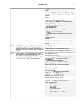 Enterprise Java                                                         117

                                                                       </head>
                                                                      </html>

                                                                      Now to convert the Sample.xml into a PDF file apply the
                                                                      following FO (Formatting Objects) file Through the FOP
                                                                      processor.

                                                                      Sample.fo

                                                                      <?xml version="1.0" encoding="ISO-8859-1"?>
                                                                      <fo:root xmlns:fo="http://www.w3.org/1999/XSL/Format">

                                                                      <fo:layout-master-set>
                                                                       <fo:simple-page-master master-name="A4">
                                                                       </fo:simple-page-master>
                                                                      </fo:layout-master-set>

                                                                      <fo:page-sequence master-reference="A4">
                                                                       <fo:flow flow-name="xsl-region-body">
                                                                         <fo:block>
                                                                           <xsl:value-of select="content[@language='English']">
                                                                         </fo:block>
                                                                       </fo:flow>
                                                                      </fo:page-sequence>
                                                                      </fo:root>

                                                                      which gives a basic Sample.pdf which has the following line

                                                                      Not Much

XPath   Xml Path Language, a language for addressing parts of an      As per Sample.xsl
        XML document, designed to be used by both XSLT and
        XPointer. We can write both the patterns (context-free) and   <xsl:template match=”content[@language=’English’]”>
        expressions using the XPATH Syntax. XPATH is also used        ………
        in XQuery.                                                    <td><xsl:value-of select=”content/@language” /></td>

JAXP    Stands for Java API for XML Processing. This provides a       DOM example using JAXP:
        common interface for creating and using SAX, DOM, and
        XSLT APIs in Java regardless of which vendor’s                DocumentBuilderFactory dbf =
        implementation is actually being used (just like the JDBC,                    DocumentBuilderFactory.newInstance();
        JNDI interfaces). JAXP has the following packages:            DocumentBuilder db = dbf.newDocumentBuilder();
                                                                      Document doc =
                                                                         db.parse(new File("xml/Test.xml"));
                                                                      NodeList nl = doc.getElementsByTagName("to");
                                                                      Node n = nl.item(0);
                                                                      System.out.println(n.getFirstChild().getNodeValue());


                                                                      SAX example using JAXP:

                                                                      SAXParserFactory spf =
                                                                                      SAXParserFactory.newInstance();
                                                                      SAXParser sp = spf.newSAXParser();
                                                                      SAXExample se = new SAXExample();
                                                                      sp.parse(new File("xml/Sample.xml"),se);

                                                                      where SAXExample.Java code snippet

                                                                      public class SAXExample extends DefaultHandler {

                                                                          public void startElement(
                                                                                   String uri,
                                                                                   String localName,
                                                                                   String qName,
                                                                                   Attributes attr)
                                                                                   throws SAXException {

                                                                                  System.out.println("--->" + qName);
                                                                          }
                                                                          ...

                                                                      }
 