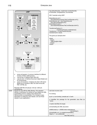 118                                                            Enterprise Java


                                                                          The DefaultHandler implements ContentHandler,
                             JAXP                                         DTDHandler, EntityResolver, ErrorHandler

             SAXParser                       implements                   XSLT example using JAXP:
              Factory                         Content
                                              Handler                     StreamSource xml =
                                                                             new StreamSource(new File("/xml/Sample.xml"));




                                SAXExample
                                 SAXReader
                                               Error                      StreamSource xsl = new StreamSource(
                                              Handler                        new File("xml/Sample.xsl"));
             SAXParser
                                               DTD                        StreamResult result =
                                              Handler                        new StreamResult(new File("xml/Sample.xhtml"));
             XML
                                              Entity
            Sample.                                                       TransformerFactory tf =
                                             Resolver
              xml                                                                      TransformerFactory.newInstance();
                                                                          Transformer t = tf.newTransformer(xsl);
                                                                          t.transform(xml, result);
                      DocumentBuilder
                                                                          This gives you Sample.xhtml
                          Factory

                                                Document                  <html>
                                                 (DOM)                     <head>
            XML          Document                                           <title>English</title>
           Sample.        Builder                 note                     </head>
             xml                                                          </html>
                                                to      from



                           Transformer
                             Factory


            Source                                   Result
            sample.        Transformer               sample.
              xml                                     xhtml


                         Transformation
                           instructions
                            sample.xsl




       •      javax.xml.parsers     common interface for different
             vendors of SAX, DOM parsers).
       •      org.xml.sax    Defines basic SAX API.
       •      org.w3c.dom      Defines Document Object Model and
             its componenets.
       •      javax.xml.transform     Defines the XSLT API which
             allows you to transform XML into other forms like
             PDF, XHTML etc.

       Required JAR files are jaxp.jar, dom.jar, xalan.jar,
       xercesImpl.jar.
JAXB   Stands for Java API for XML Binding. This standard                 Lets look at some code:
       defines a mechanism for writing out Java objects as XML
       (marshalling) and for creating Java objects from                   For binding:
       XMLstructures (unmarshalling). (You compile a class
       description to create the Java classes, and use those              xjc.sh –p com.binding sample.xsd –d work
       classes in your application.)
                                                                          -p identifies the package for the generated Java files (ie
                                                                          *.Java)

                                                                          -d option identifies the target.

                                                                          Unmarshalling the XML document:

                                                                          JAXBContext jc = JAXBContext.newInstance(
                                                                                                              “com.binding”);
                                                                          Unmarshaller um = jc.createUnmarshaller();
                                                                          Object o = um.unMarshall(
                                                                                                    new File(“/xml/”));
 