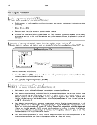 12                                                       Java



Java – Language Fundamentals


Q 01: Give a few reasons for using Java? LF DC
A 01: Java is a fun language. Let’s look at some of the reasons:

           Built-in support for multi-threading, socket communication, and memory management (automatic garbage
           collection).

           Object Oriented (OO).

           Better portability than other languages across operating systems.

           Supports Web based applications (Applet, Servlet, and JSP), distributed applications (sockets, RMI. EJB etc)
           and network protocols (HTTP, JRMP etc) with the help of extensive standardised APIs (Application Program
           Interfaces).


Q 02: What is the main difference between the Java platform and the other software platforms? LF
A 02: Java platform is a software-only platform, which runs on top of other hardware-based platforms like UNIX, NT etc.




       The Java platform has 2 components:

           Java Virtual Machine (JVM) – ‘JVM’ is a software that can be ported onto various hardware platforms. Byte
           codes are the machine language of the JVM.

           Java Application Programming Interface (Java API) -


Q 03: What is the difference between C++ and Java? LF
A 03: Both C++ and Java use similar syntax and are Object Oriented, but:

           Java does not support pointers. Pointers are inherently tricky to use and troublesome.

           Java does not support multiple inheritances because it causes more problems than it solves. Instead Java
           supports multiple interface inheritance, which allows an object to inherit many method signatures from
           different interfaces with the condition that the inheriting object must implement those inherited methods. The
           multiple interface inheritance also allows an object to behave polymorphically on those methods. [Refer Q 8
           and Q 10 in Java section.]

           Java does not support destructors but rather adds a finalize() method. Finalize methods are invoked by the
           garbage collector prior to reclaiming the memory occupied by the object, which has the finalize() method. This
           means you do not know when the objects are going to be finalized. Avoid using finalize() method to
           release non-memory resources like file handles, sockets, database connections etc because Java has only
           a finite number of these resources and you do not know when the garbage collection is going to kick in to
           release these resources through the finalize() method.

           Java does not include structures or unions because the traditional data structures are implemented as an
           object oriented framework (Java collection framework – Refer Q14, Q15 in Java section).
 