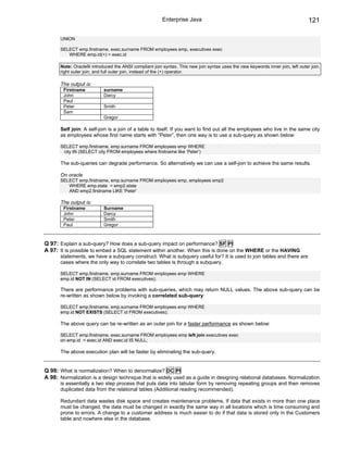 Enterprise Java                                                          121

       UNION

       SELECT emp.firstname, exec.surname FROM employees emp, executives exec
          WHERE emp.id(+) = exec.id

       Note: Oracle9i introduced the ANSI compliant join syntax. This new join syntax uses the new keywords inner join, left outer join,
       right outer join, and full outer join, instead of the (+) operator.

       The output is:
        Firstname           surname
        John                Darcy
        Paul
        Peter               Smith
        Sam
                            Gregor

       Self join: A self-join is a join of a table to itself. If you want to find out all the employees who live in the same city
       as employees whose first name starts with “Peter”, then one way is to use a sub-query as shown below:

       SELECT emp.firstname, emp.surname FROM employees emp WHERE
        city IN (SELECT city FROM employees where firstname like ‘Peter’)

       The sub-queries can degrade performance. So alternatively we can use a self-join to achieve the same results.

       On oracle
       SELECT emp.firstname, emp.surname FROM employees emp, employees emp2
          WHERE emp.state = emp2.state
          AND emp2.firstname LIKE 'Peter'

       The output is:
        Firstname           Surname
        John                Darcy
        Peter               Smith
        Paul                Gregor



Q 97: Explain a sub-query? How does a sub-query impact on performance? SF PI
A 97: It is possible to embed a SQL statement within another. When this is done on the WHERE or the HAVING
       statements, we have a subquery construct. What is subquery useful for? It is used to join tables and there are
       cases where the only way to correlate two tables is through a subquery.

       SELECT emp.firstname, emp.surname FROM employees emp WHERE
       emp.id NOT IN (SELECT id FROM executives);

       There are performance problems with sub-queries, which may return NULL values. The above sub-query can be
       re-written as shown below by invoking a correlated sub-query:

       SELECT emp.firstname, emp.surname FROM employees emp WHERE
       emp.id NOT EXISTS (SELECT id FROM executives);

       The above query can be re-written as an outer join for a faster performance as shown below:

       SELECT emp.firstname, exec.surname FROM employees emp left join executives exec
       on emp.id = exec.id AND exec.id IS NULL;

       The above execution plan will be faster by eliminating the sub-query.


Q 98: What is normalization? When to denormalize? DC PI
A 98: Normalization is a design technique that is widely used as a guide in designing relational databases. Normalization
       is essentially a two step process that puts data into tabular form by removing repeating groups and then removes
       duplicated data from the relational tables (Additional reading recommended).

       Redundant data wastes disk space and creates maintenance problems. If data that exists in more than one place
       must be changed, the data must be changed in exactly the same way in all locations which is time consuming and
       prone to errors. A change to a customer address is much easier to do if that data is stored only in the Customers
       table and nowhere else in the database.
 