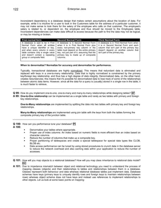 122                                                     Enterprise Java



      Inconsistent dependency is a database design that makes certain assumptions about the location of data. For
      example, while it is intuitive for a user to look in the Customers table for the address of a particular customer, it
      may not make sense to look there for the salary of the employee who calls on that customer. The employee's
      salary is related to, or dependent on, the employee and thus should be moved to the Employees table.
      Inconsistent dependencies can make data difficult to access because the path to find the data may not be logical,
      or may be missing or broken.

        First normal form                    Second Normal Form                            Third Normal Form
        A database is said to be in First    A database is in Second Normal Form           A database is in Third Normal Form when
        Normal Form when all entities        when it is in First Normal Form plus          it is in Second Normal Form and each
        have a unique identifier or key,     every non-primary key column in the           column that isn't part of the primary key
        and when every column in every       table must depend on the entire primary       doesn't depend on another column that
        table contains only a single value   key, not just part of it, assuming that the   isn't part of the primary key.
        and doesn't contain a repeating      primary key is made up of composite
        group or composite field.            columns.


      When to denormalize? Normalize for accuracy and denormalize for performance.

      Typically, transactional databases are highly normalized. This means that redundant data is eliminated and
      replaced with keys in a one-to-many relationship. Data that is highly normalized is constrained by the primary
      key/foreign key relationship, and thus has a high degree of data integrity. Denormalized data, on the other hand,
      creates redundancies; this means that it's possible for denormalized data to lose track of some of the relationships
      between atomic data items. However, since all the data for a query is (usually) stored in a single row in the table, it
      is much faster to retrieve.


Q 99: How do you implement one-to-one, one-to-many and many-to-many relationships while designing tables? SF
A 99: One-to-One relationship can be implemented as a single table and rarely as two tables with primary and foreign
      key relationships.

      One-to-Many relationships are implemented by splitting the data into two tables with primary key and foreign key
      relationships.

      Many-to-Many relationships are implemented using join table with the keys from both the tables forming the
      composite primary key of the junction table.


Q 100: How can you performance tune your database? PI
A 100:
                Denormalize your tables where appropriate.
                Proper use of index columns: An index based on numeric fields is more efficient than an index based on
                character columns.
                Reduce the number of columns that make up a composite key.
                Proper partitioning of tablespaces and create a special tablespace for special data types like CLOB,
                BLOB etc.
                Data access performance can be tuned by using stored procedures to crunch data in the database server
                to reduce the network overhead and also caching data within your application to reduce the number of
                accesses.


Q 101: How will you map objects to a relational database? How will you map class inheritance to relational data model?
        DC
A 101: Due to impedance mismatch between object and relational technology you need to understand the process of
        mapping classes (objects) and their relationships to tables and relationships between them in a database.
        Classes represent both behaviour and data whereas relational database tables just implement data. Database
        schemas have keys (primary keys to uniquely identify rows and foreign keys to maintain relationships between
        rows) whereas object schema does not have keys and instead use references to implement relationships to
        other objects. Let us look at some basic points on mapping:
 