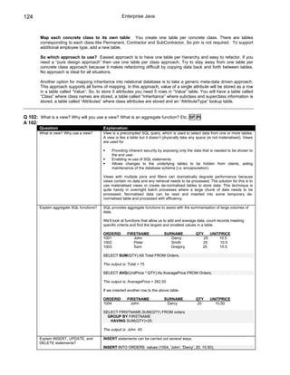 124                                                   Enterprise Java



        Map each concrete class to its own table: You create one table per concrete class. There are tables
        corresponding to each class like Permanent, Contractor and SubContractor. So join is not required. To support
        additional employee type, add a new table.

        So which approach to use? Easiest approach is to have one table per hierarchy and easy to refactor. If you
        need a “pure design approach” then use one table per class approach. Try to stay away from one table per
        concrete class approach because it makes refactoring difficult by copying data back and forth between tables.
        No approach is ideal for all situations.

        Another option for mapping inheritance into relational database is to take a generic meta-data driven approach.
        This approach supports all forms of mapping. In this approach, value of a single attribute will be stored as a row
        in a table called “Value”. So, to store 5 attributes you need 5 rows in “Value” table. You will have a table called
        “Class” where class names are stored, a table called “Inheritance” where subclass and superclass information is
        stored, a table called “Attributes” where class attributes are stored and an “AttributeType” lookup table.


Q 102: What is a view? Why will you use a view? What is an aggregate function? Etc. SF PI
A 102:
        Question                           Explanation
        What is view? Why use a view?      View is a precompiled SQL query, which is used to select data from one or more tables.
                                           A view is like a table but it doesn’t physically take any space (ie not materialised). Views
                                           are used for

                                                Providing inherent security by exposing only the data that is needed to be shown to
                                                the end user.
                                                Enabling re-use of SQL statements.
                                                Allows changes to the underlying tables to be hidden from clients, aiding
                                                maintenance of the database schema (i.e. encapsulation).

                                           Views with multiple joins and filters can dramatically degrade performance because
                                           views contain no data and any retrieval needs to be processed. The solution for this is to
                                           use materialised views or create de-normalised tables to store data. This technique is
                                           quite handy in overnight batch processes where a large chunk of data needs to be
                                           processed. Normalised data can be read and inserted into some temporary de-
                                           normalised table and processed with efficiency.

        Explain aggregate SQL functions?   SQL provides aggregate functions to assist with the summarisation of large volumes of
                                           data.

                                           We’ll look at functions that allow us to add and average data, count records meeting
                                           specific criteria and find the largest and smallest values in a table.

                                           ORDERID       FIRSTNAME              SURNAME            QTY       UNITPRICE
                                           1001             John                   Darcy                25       10.5
                                           1002             Peter                  Smith                25        10.5
                                           1003             Sam                    Gregory              25       10.5

                                           SELECT SUM(QTY) AS Total FROM Orders;

                                           The output is: Total = 75

                                           SELECT AVG(UnitPrice * QTY) As AveragePrice FROM Orders;

                                           The output is: AveragePrice = 262.50

                                           If we inserted another row to the above table:

                                           ORDERID       FIRSTNAME              SURNAME            QTY       UNITPRICE
                                           1004            John                  Darcy              20         10.50

                                           SELECT FIRSTNAME,SUM(QTY) FROM orders
                                             GROUP BY FIRSTNAME
                                              HAVING SUM(QTY)>25;

                                           The output is: John 45

        Explain INSERT, UPDATE, and        INSERT statements can be carried out several ways:
        DELETE statements?
                                           INSERT INTO ORDERS values (1004, 'John', 'Darcy', 20, 10.50);
 