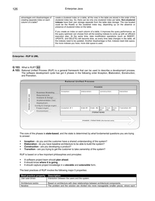 126                                                                                        Enterprise Java


       advantages and disadvantages of                                         create a clustered index on a table, all the rows in the table are stored in the order of the
       creating separate index on each                                         clustered index key. So, there can be only one clustered index per table. Non-clustered
       column of a table?                                                      indexes have their own storage separate from the table data storage. The row located
                                                                               could be the RowID or the clustered index key, depending up on the absence or
                                                                               presence of clustered index on the table.

                                                                               If you create an index on each column of a table, it improves the query performance, as
                                                                               the query optimizer can choose from all the existing indexes to come up with an efficient
                                                                               execution plan. At the same time, data modification operations (such as INSERT,
                                                                               UPDATE, and DELETE) will become slow, as every time data changes in the table, all
                                                                               the indexes need to be updated. Another disadvantage is that, indexes need disk space,
                                                                               the more indexes you have, more disk space is used.




Enterprise - RUP & UML



Q 103: What is RUP? SD
A 103: Rational Unified Process (RUP) is a general framework that can be used to describe a development process.
        The software development cycle has got 4 phases in the following order Inception, Elaboration, Construction,
        and Transition.

                                                                                           R a t io n a l U n if ie d P r o c e s s

                                                                                                                                         PHASES

                                                                                     In c e p tio n              e la b o r a tio n                  c o n s tr u c tio n            tr a n s itio n
                                               B u s in e s s M o d e llin g
               Disciplines (vertical axis)




                                               R e q u ir e m e n ts
                                               A n a ly s is & D e s ig n
                                               Im p le m e n ta tio n T e s t
                                               D e p lo y m e n t
                                             C o n f ig & C h a n g e m g m t
                                               P r o je c t m g m t                  In c e p tio n # 1          E la b # 1        E la b # 2         C on        C on        C on   T r a n s itio n # 1
                                                                                                                                                      #1          #2          #3
                                               E n v ir o n m e n t
                                                                                                                                      IT E R A T IO N S




                                                                                                                   P H A S E S / I T E R A T IO N S ( H o r iz o n t a l a x is )




      The core of the phases is state-based, and the state is determined by what fundamental questions you are trying
      to answer:

          Inception - do you and the customer have a shared understanding of the system?
          Elaboration - do you have baseline architecture to be able to build the system?
          Construction - are you developing a product?
          Transition - are you trying to get the customer to take ownership of the system?

      RUP is based on a few important philosophies and principles:

          A software project team should plan ahead.
          It should know where it is going.
          It should capture project knowledge in a storable and extensible form.

      The best practices of RUP involve the following major 5 properties:

       Best practice property                                       Description
       Use case driven                                              Interaction between the users and the system.

       Architecture centric                                         Based on architecture with clear relationships between architectural components.
       Iterative                                                    The problem and the solution are divided into more manageable smaller pieces, where each
 