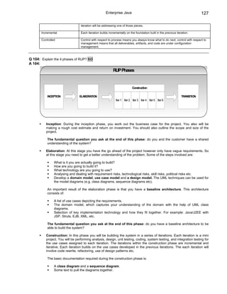 Enterprise Java                                                          127

                                  iteration will be addressing one of those pieces.

       Incremental                Each iteration builds incrementally on the foundation built in the previous iteration.

       Controlled                 Control with respect to process means you always know what to do next; control with respect to
                                  management means that all deliverables, artifacts, and code are under configuration
                                  management.



Q 104: Explain the 4 phases of RUP? SD
A 104:
                                                           RUP Phases


                                                                           Construction

           INCEPTION             ELABORATION                                                                      TRANSITION
                                                              Iter 1 Iter 2 Iter 3 Iter 4 Iter 5 Iter 6




          Inception: During the inception phase, you work out the business case for the project. You also will be
          making a rough cost estimate and return on investment. You should also outline the scope and size of the
          project.

           The fundamental question you ask at the end of this phase: do you and the customer have a shared
           understanding of the system?

          Elaboration: At this stage you have the go ahead of the project however only have vague requirements. So
          at this stage you need to get a better understanding of the problem. Some of the steps involved are:

                What is it you are actually going to build?
                How are you going to build it?
                What technology are you going to use?
                Analysing and dealing with requirement risks, technological risks, skill risks, political risks etc.
                Develop a domain model, use case model and a design model. The UML techniques can be used for
                the model diagrams (e.g. class diagrams, sequence diagrams etc).

           An important result of the elaboration phase is that you have a baseline architecture. This architecture
           consists of:

                A list of use cases depicting the requirements.
                The domain model, which captures your understanding of the domain with the help of UML class
                diagrams.
                Selection of key implementation technology and how they fit together. For example: Java/J2EE with
                JSP, Struts, EJB, XML, etc.

           The fundamental question you ask at the end of this phase: do you have a baseline architecture to be
           able to build the system?

          Construction: In this phase you will be building the system in a series of iterations. Each iteration is a mini
          project. You will be performing analysis, design, unit testing, coding, system testing, and integration testing for
          the use cases assigned to each iteration. The iterations within the construction phase are incremental and
          iterative. Each iteration builds on the use cases developed in the previous iterations. The each iteration will
          involve code rewrite, refactoring, use of design patterns etc.

           The basic documentation required during the construction phase is:

                A class diagram and a sequence diagram.
                Some text to pull the diagrams together.
 