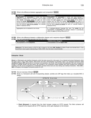 Enterprise Java                                                                              133


Q 108: What is the difference between aggregation and composition? SD DC
A 108:
         Aggregation                                                                            Composition
         Aggregation: An association in which one class                                         Composition: An association in which one class belongs to
         belongs to another class or a collection. This is a part                               another class a collection. This is a part of a whole relationship
         of a whole relationship where the part can exist                                       where the part cannot exist without the whole. If the whole is
         without the whole. For example: A line item is whole                                   deleted then the parts are deleted. For example: An Order is a
         and the products are the parts. If a line item is deleted                              whole and the line items are the parts. If an order is deleted then all
         then the products need not be deleted. (no cascade                                     the line items should be deleted as well (i.e. cascade deletes in
         delete in database terms)                                                              database terms).

         Aggregations are not allowed to be circular.                                           In a garbage-collected language like Java, The whole has the
                                                                                                responsibility of preventing the garbage collector to prematurely
                                                                                                collect the part by holding reference to it.




Q 109: What is the difference between a collaboration diagram and a sequence diagram? SD DC
A 109: You can automatically generate one from the other.
         Sequence Diagram                                                                        Collaboration Diagram
         The emphasis is on the sequence.                                                        The emphasis is on the object roles



       Reference: The above section on RUP & UML is based on the book UML Distilled by Martin Fowler and Kendall Scott. If you
       would like to have a good understanding of UML & RUP, then this book is recommended.




Enterprise - Struts


Struts is a Web-based user interface framework, which has been around for a few years. It is a matured and proven framework, which
has been used in many J2EE projects. While Struts has been demonstrating its popularity, there is an emerging framework called
JavaServer Faces (JSF) gaining lots of momentum and popularity. Like Struts, JSF provides Web application life cycle management
through a controller servlet, and like Swing, JSF provides a rich component model complete with event handling and component
rendering. So JSF can be considered as a combination of Struts frame work and Java Swing user interface framework. Refer Q19 –
Q20 in Emerging Technologies/Frameworks section for JSF.



Q 110: Give an overview of Struts? SF DP
A 110: Struts is a framework with set of cooperating classes, servlets and JSP tags that make up a reusable MVC 2
         design.

                                                                                  S T R U T S O v e r v ie w

                                                                              F ro n t
                                                                           C o n tr o l l e r                   2. D
                                                                   s   t                                             i sp a
                                                                ue          (S e rvle t )                                     tc h                  A c ti o n
                                                            q
                                                       re                                                                                (c a lls b u s in e s s lo g ic )
                                              T   TP                                                s tr u ts -
                                          H                                                      c o n f ig .x m l
                                     1.
                                                                                 4. Foprward




                                                                                                                                                        3. Instantiate/ Set




                       C lie n t
                   (B R O W S E R )
                                6.
                                     H
                                         TT
                                              P
                                                  re
                                                       sp
                                                            on
                                                                  se
                                                                              V ie w                      5 . g e t th r o u g h T a g             M odel
                                                                              ( JS P )                                                         (F o rm b e a n s)




            Client (Browser): A request from the client browser creates an HTTP request. The Web container will
            respond to the request with an HTTP response, which gets displayed on the browser.
 