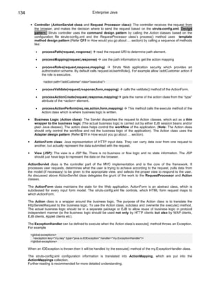 134                                                 Enterprise Java


          Controller (ActionServlet class and Request Processor class): The controller receives the request from
          the browser, and makes the decision where to send the request based on the struts-config.xml. Design
          pattern: Struts controller uses the command design pattern by calling the Action classes based on the
          configuration file struts-config.xml and the RequestProcessor class’s process() method uses template
          method design pattern (Refer Q11 in How would you go about … section) by calling a sequence of methods
          like:

           •   processPath(request, response)           read the request URI to determine path element.

           •   processMapping(request,response)             use the path information to get the action mapping

           •   processRoles(request,respose,mapping)            Struts Web application security which provides an
               authorization scheme. By default calls request.isUserInRole(). For example allow /addCustomer action if
               the role is executive.

                <action path=”/addCustomer” roles=”executive”>

           •   processValidate(request,response,form,mapping)               calls the vaildate() method of the ActionForm.

           •   processActionCreate(request,response,mapping)               gets the name of the action class from the “type”
               attribute of the <action> element.

           •   processActionPerform(req,res,action,form,mapping)               This method calls the execute method of the
               Action class which is where business logic is written.

          Business Logic (Action class): The Servlet dispatches the request to Action classes, which act as a thin
          wrapper to the business logic (The actual business logic is carried out by either EJB session beans and/or
          plain Java classes). The action class helps control the workflow of the application. (Note: The Action class
          should only control the workflow and not the business logic of the application). The Action class uses the
          Adapter design pattern (Refer Q11 in How would you go about … section).

          ActionForm class: Java representation of HTTP input data. They can carry data over from one request to
          another, but actually represent the data submitted with the request.

          View (JSP): The view is a JSP file. There is no business or flow logic and no state information. The JSP
          should just have tags to represent the data on the browser.

      ActionServlet class is the controller part of the MVC implementation and is the core of the framework. It
      processes user requests, determines what the user is trying to achieve according to the request, pulls data from
      the model (if necessary) to be given to the appropriate view, and selects the proper view to respond to the user.
      As discussed above ActionServlet class delegates the grunt of the work to the RequestProcessor and Action
      classes.

      The ActionForm class maintains the state for the Web application. ActionForm is an abstract class, which is
      subclassed for every input form model. The struts-config.xml file controls, which HTML form request maps to
      which ActionForm.

      The Action class is a wrapper around the business logic. The purpose of the Action class is to translate the
      HttpServletRequest to the business logic. To use the Action class, subclass and overwrite the execute() method.
      The actual business logic should be in a separate package or EJB to allow reuse of business logic in protocol
      independent manner (ie the business logic should be used not only by HTTP clients but also by WAP clients,
      EJB clients, Applet clients etc).

      The ExceptionHandler can be defined to execute when the Action class’s execute() method throws an Exception.
      For example

       <global-exceptions>
         <exception key="my.key" type="java.io.IOException" handler="my.ExceptionHandler"/>
       </global-exceptions>

      When an IOException is thrown then it will be handled by the execute() method of the my.ExceptionHandler class.

      The struts-config.xml configuration information is translated into ActionMapping, which are put into the
      ActionMappings collection.
      Further reading is recommended for more detailed understanding.
 