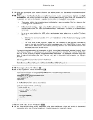 Enterprise Java                                                    135


Q 111: What is a synchronizer token pattern in Struts or how will you protect your Web against multiple submissions?
        DC DP
A 111: Web designers often face the situation where a form submission must be protected against duplicate or multiple
        submissions. This situation typically occurs when the user clicks on submit button more than once before the
        response is sent back or client access a page by returning to the previously book marked page.

                 The simplest solution that some sites use is that displaying a warning message “Wait for a response after
                 submitting and do not submit twice.

                 In the client only strategy, a flag is set on the first submission and from then onwards the submit button is
                 disabled based on this flag. Useful in some situations but this strategy is coupled to the browser type and
                 version etc.

                 For a server-based solution the J2EE pattern synchroniser token pattern can be applied. The basic
                 idea is to:

                 1.     Set a token in a session variable on the server side before sending the transactional page back to
                        the client.

                 2.     The token is set on the page as a hidden field. On submission of the page first check for the
                        presence of a valid token by comparing the request parameter in the hidden field to the token stored
                        in the session. If the token is valid continue processing otherwise take other alternative action. After
                        testing the token must be reset to null.

        The synchroniser token pattern is implemented in Struts. How do we implement the alternate course of action
        when the second clicks on submit button will cancel the response from the first click. The thread for the first click
        still runs but has no means of sending the response back to the browser. This means the transaction might have
        gone through without notifying the user. The user might get the impression that transaction has not gone
        through.

        Struts support for synchronisation comes in the form of:

        ActionServlet.saveToken(HttpRequest) and ActionServlet.isTokenValid(HttpRequest) etc



Q 112: How do you upload a file in Struts? SF
A 112: In JSP page set the code as shown below: CO

        <html:form action="upload.do" enctype="multipart/form-data" name="fileForm" type="FileForm"
               scope="session">
        Please select the file that you would like to upload:
        <html:file property="file" />
        <html:submit />
        </html:form>

        In the FormBean set the code as shown below:

        public class FileForm extends ActionForm {
          private FormFile file;

            public void setFile(FormFile file){
              this.file = file;
            }

            public FormFile getFile(){
              return file;
            }
        }



Q 113: Are Struts action classes thread-safe? SF CI
A 113: No. Struts action classes are not thread-safe. Struts action classes are cached and reused for performance
        optimization at the cost of having to implement the action classes in a thread-safe manner.
 
