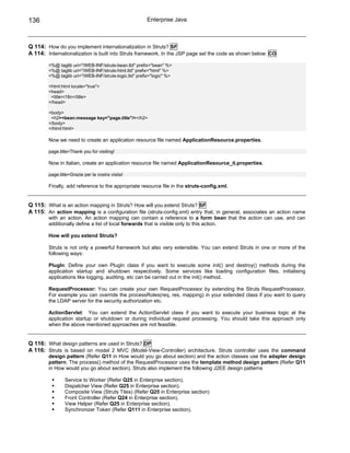 136                                                    Enterprise Java



Q 114: How do you implement internationalization in Struts? SF
A 114: Internationalization is built into Struts framework. In the JSP page set the code as shown below: CO

        <%@ taglib uri="/WEB-INF/struts-bean.tld" prefix="bean" %>
        <%@ taglib uri="/WEB-INF/struts-html.tld" prefix="html" %>
        <%@ taglib uri="/WEB-INF/struts-logic.tld" prefix="logic" %>

        <html:html locale="true">
        <head>
         <title>i18n</title>
        </head>

        <body>
         <h2><bean:message key="page.title"/></h2>
        </body>
        </html:html>

        Now we need to create an application resource file named ApplicationResource.properties.

        page.title=Thank you for visiting!

        Now in Italian, create an application resource file named ApplicationResource_it.properties.

        page.title=Grazie per la vostra visita!

        Finally, add reference to the appropriate resource file in the struts-config.xml.


Q 115: What is an action mapping in Struts? How will you extend Struts? SF
A 115: An action mapping is a configuration file (struts-config.xml) entry that, in general, associates an action name
        with an action. An action mapping can contain a reference to a form bean that the action can use, and can
        additionally define a list of local forwards that is visible only to this action.

        How will you extend Struts?

        Struts is not only a powerful framework but also very extensible. You can extend Struts in one or more of the
        following ways:

        PlugIn: Define your own PlugIn class if you want to execute some init() and destroy() methods during the
        application startup and shutdown respectively. Some services like loading configuration files, initialising
        applications like logging, auditing, etc can be carried out in the init() method.

        RequestProcessor: You can create your own RequestProcessor by extending the Struts RequestProcessor.
        For example you can override the processRoles(req, res, mapping) in your extended class if you want to query
        the LDAP server for the security authorization etc.

        ActionServlet: You can extend the ActionServlet class if you want to execute your business logic at the
        application startup or shutdown or during individual request processing. You should take this approach only
        when the above mentioned approaches are not feasible.


Q 116: What design patterns are used in Struts? DP
A 116: Struts is based on model 2 MVC (Model-View-Controller) architecture. Struts controller uses the command
        design pattern (Refer Q11 in How would you go about section) and the action classes use the adapter design
        pattern. The process() method of the RequestProcessor uses the template method design pattern (Refer Q11
        in How would you go about section). Struts also implement the following J2EE design patterns

                Service to Worker (Refer Q25 in Enterprise section).
                Dispatcher View (Refer Q25 in Enterprise section).
                Composite View (Struts Tiles) (Refer Q25 in Enterprise section)
                Front Controller (Refer Q24 in Enterprise section).
                View Helper (Refer Q25 in Enterprise section).
                Synchronizer Token (Refer Q111 in Enterprise section).
 