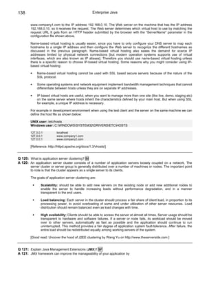 138                                                 Enterprise Java


        www.company1.com to the IP address 192.168.0.10. The Web server on the machine that has the IP address
        192.168.0.10, so it receives the request. The Web server determines which virtual host to use by matching the
        request URL It gets from an HTTP header submitted by the browser with the “ServerName” parameter in the
        configuration file shown above.

        Name-based virtual hosting is usually easier, since you have to only configure your DNS server to map each
        hostname to a single IP address and then configure the Web server to recognize the different hostnames as
        discussed in the previous paragraph. Name-based virtual hosting also eases the demand for scarce IP
        addresses limited by physical network connections [but modern operation systems supports use of virtual
        interfaces, which are also known as IP aliases]. Therefore you should use name-based virtual hosting unless
        there is a specific reason to choose IP-based virtual hosting. Some reasons why you might consider using IP-
        based virtual hosting:

            Name-based virtual hosting cannot be used with SSL based secure servers because of the nature of the
            SSL protocol.

            Some operating systems and network equipment implement bandwidth management techniques that cannot
            differentiate between hosts unless they are on separate IP addresses.

            IP based virtual hosts are useful, when you want to manage more than one site (like live, demo, staging etc)
            on the same server where hosts inherit the characteristics defined by your main host. But when using SSL
            for example, a unique IP address is necessary.

        For example in development environment when using the test client and the server on the same machine we can
        define the host file as shown below:

        UNIX user: /etc/hosts
        Windows user: C:WINDOWSSYSTEM32DRIVERSETCHOSTS

        127.0.0.1         localhost
        127.0.0.1         www.company1.com
        127.0.0.1         www.company2.com

        [Reference: http://httpd.apache.org/docs/1.3/vhosts/]


Q 120: What is application server clustering? SI
A 120: An application server cluster consists of a number of application servers loosely coupled on a network. The
        server cluster or server group is generally distributed over a number of machines or nodes. The important point
        to note is that the cluster appears as a single server to its clients.

        The goals of application server clustering are:

               Scalability: should be able to add new servers on the existing node or add new additional nodes to
               enable the server to handle increasing loads without performance degradation, and in a manner
               transparent to the end users.

               Load balancing: Each server in the cluster should process a fair share of client load, in proportion to its
               processing power, to avoid overloading of some and under utilization of other server resources. Load
               distribution should remain balanced even as load changes with time.

               High availability: Clients should be able to access the server at almost all times. Server usage should be
               transparent to hardware and software failures. If a server or node fails, its workload should be moved
               over to other servers, automatically as fast as possible and the application should continue to run
               uninterrupted. This method provides a fair degree of application system fault-tolerance. After failure, the
               entire load should be redistributed equally among working servers of the system.

        [Good read: Uncover the hood of J2EE clustering by Wang Yu on http://www.theserverside.com ]


Q 121: Explain Java Management Extensions (JMX)? SF
A 121: JMX framework can improve the manageability of your application by
 