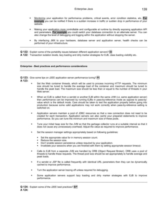 Enterprise Java                                                  139

             Monitoring your application for performance problems, critical events, error condition statistics, etc. For
             example you can be notified if there is a sudden increase in traffic or sudden drop in performance of your
             website.

             Making your application more controllable and configurable at runtime by directly exposing application API
             and parameters. For example you could switch your database connection to an alternate server. You can
             also change the level of debugging and logging within the application without stopping the server.

             By interfacing JMX to your hardware, database server and application server, health checks can be
             performed of your infrastructure.


Q 122: Explain some of the portability issues between different application servers? SI
A 122: Transaction isolation levels, lazy loading and dirty marker strategies for EJB, class loading visibility etc.



Enterprise - Best practices and performance considerations



Q 123: Give some tips on J2EE application server performance tuning? PI
A 123:
                Set the Web container threads, which will be used to process incoming HTTP requests. The minimum
                size should be tuned to handle the average load of the container and maximum should be tuned to
                handle the peak load. The maximum size should be less than or equal to the number of threads in your
                Web server.

                When an EJB is called from a servlet or another EJB within the same JVM (i.e. same application server)
                then performance can be improved by running EJBs in pass-by-reference mode as oppose to pass-by-
                value which is the default mode. Care should be taken to test the application properly before going into
                production because some valid applications may not work correctly when pass-by-reference setting is
                switched on.

                Application servers maintain a pool of JDBC resources so that a new connection does not need to be
                created for each transaction. Application servers can also cache your prepared statements to improve
                performance. So you can tune the minimum and maximum size of these pools.

                Tune your initial heap size for the JVM so that the garbage collector runs at a suitable interval so that it
                does not cause any unnecessary overhead. Adjust the value as required to improve performance.

                Set the session manager settings appropriately based on following guidelines:

                    Set the appropriate value for in memory session count.
                    Reduce the session size.
                    Don’t enable session persistence unless required by your application.
                    Invalidate your sessions when you are finished with them by setting appropriate session timeout.

                Calls to EJB from a separate JVM are handled by ORB (Object Request Broker). ORB uses a pool of
                threads to handle these requests. The thread pool size should be set appropriately to handle average and
                peak loads.

                If a servlet or JSP file is called frequently with identical URL parameters then they can be dynamically
                cached to improve performance.

                Turn the application server tracing off unless required for debugging.

                Some application servers support lazy loading and dirty marker strategies with EJB to improve
                performance.


Q 124: Explain some of the J2EE best practices? BP
A 124:
 