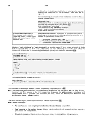 14                                                                       Java


                                                           conditions. Once the class is dynamically loaded the following method returns an
                                                           instance of the loaded class. It’s just like creating a class object with no
                                                           arguments.

                                                           class.newInstance (); //A non-static method, which creates an instance of a
                                                           class (i.e. creates an object).

                                                           Jeep myJeep = null ;
                                                           //myClassName should be read from a properties file or Constants interface.
                                                           //stay away from hard coding values in your program. CO
                                                           String myClassName = "au.com.Jeep" ;
                                                           Class vehicleClass = Class.forName(myClassName) ;
                                                           myJeep = (Jeep) vehicleClass.newInstance();
                                                           myJeep.setFuelCapacity(50);

          A NoClassDefFoundException is                    A ClassNotFoundException is thrown when an application tries to load in a
          thrown if a class is referenced with             class through its string name using the following methods but no definition for the
          Java’s “new” operator (i.e. static loading)      class with the specified name could be found:
          but the runtime system cannot find the
          referenced class.                                         The forName(..) method in class - Class.
                                                                    The findSystemClass(..) method in class - ClassLoader.
                                                                    The loadClass(..) method in class - ClassLoader.


      What are “static initializers” or “static blocks with no function names”? When a class is loaded, all blocks
      that are declared static and don’t have function name (i.e. static initializers) are executed even before the
      constructors are executed. As the name suggests they are typically used to initialize static fields. CO

      public class StaticInitilaizer {
       public static final int A = 5;
       public static final int B;

          //Static initializer block, which is executed only once when the class is loaded.

          static {
            if(A == 5)
               B = 10;
            else
               B = 5;
          }

          public StaticInitilaizer(){} // constructor is called only after static initializer block
      }

      The following code gives an Output of A=5, B=10.

      public class Test {
        System.out.println("A =" + StaticInitilaizer.A + ", B =" + StaticInitilaizer.B);
      }



Q 05: What are the advantages of Object Oriented Programming Languages (OOPL)? DC
A 05: The Object Oriented Programming Languages directly represent the real life objects like Car, Jeep, Account,
      Customer etc. The features of the OO programming languages like polymorphism, inheritance and
      encapsulation make it powerful. [Tip: remember pie which, stands for Polymorphism, Inheritance and
      Encapsulation are the 3 pillars of OOPL]


Q 06: How does the Object Oriented approach improve software development? DC
A 06: The key benefits are:

             Re-use of previous work: using implementation inheritance and object composition.

             Real mapping to the problem domain: Objects map to real world and represent vehicles, customers,
             products etc: with encapsulation.

             Modular Architecture: Objects, systems, frameworks etc are the building blocks of larger systems.
 