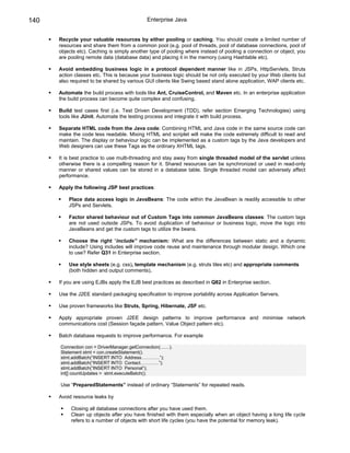 140                                         Enterprise Java


      Recycle your valuable resources by either pooling or caching. You should create a limited number of
      resources and share them from a common pool (e.g. pool of threads, pool of database connections, pool of
      objects etc). Caching is simply another type of pooling where instead of pooling a connection or object, you
      are pooling remote data (database data) and placing it in the memory (using Hashtable etc).

      Avoid embedding business logic in a protocol dependent manner like in JSPs, HttpServlets, Struts
      action classes etc. This is because your business logic should be not only executed by your Web clients but
      also required to be shared by various GUI clients like Swing based stand alone application, WAP clients etc.

      Automate the build process with tools like Ant, CruiseControl, and Maven etc. In an enterprise application
      the build process can become quite complex and confusing.

      Build test cases first (i.e. Test Driven Development (TDD), refer section Emerging Technologies) using
      tools like JUnit. Automate the testing process and integrate it with build process.

      Separate HTML code from the Java code: Combining HTML and Java code in the same source code can
      make the code less readable. Mixing HTML and scriplet will make the code extremely difficult to read and
      maintain. The display or behaviour logic can be implemented as a custom tags by the Java developers and
      Web designers can use these Tags as the ordinary XHTML tags.

      It is best practice to use multi-threading and stay away from single threaded model of the servlet unless
      otherwise there is a compelling reason for it. Shared resources can be synchronized or used in read-only
      manner or shared values can be stored in a database table. Single threaded model can adversely affect
      performance.

      Apply the following JSP best practices:

          Place data access logic in JavaBeans: The code within the JavaBean is readily accessible to other
          JSPs and Servlets.

          Factor shared behaviour out of Custom Tags into common JavaBeans classes: The custom tags
          are not used outside JSPs. To avoid duplication of behaviour or business logic, move the logic into
          JavaBeans and get the custom tags to utilize the beans.

          Choose the right “include” mechanism: What are the differences between static and a dynamic
          include? Using includes will improve code reuse and maintenance through modular design. Which one
          to use? Refer Q31 in Enterprise section.

          Use style sheets (e.g. css), template mechanism (e.g. struts tiles etc) and appropriate comments
          (both hidden and output comments).

      If you are using EJBs apply the EJB best practices as described in Q82 in Enterprise section.

      Use the J2EE standard packaging specification to improve portability across Application Servers.

      Use proven frameworks like Struts, Spring, Hibernate, JSF etc.

      Apply appropriate proven J2EE design patterns to improve performance and minimise network
      communications cost (Session façade pattern, Value Object pattern etc).

      Batch database requests to improve performance. For example

      Connection con = DriverManager.getConnection(……).
      Statement stmt = con.createStatement().
      stmt.addBatch(“INSERT INTO Address…………”);
      stmt.addBatch(“INSERT INTO Contact…………”);
      stmt.addBatch(“INSERT INTO Personal”);
      int[] countUpdates = stmt.executeBatch();

      Use “PreparedStatements” instead of ordinary “Statements” for repeated reads.

      Avoid resource leaks by

           Closing all database connections after you have used them.
           Clean up objects after you have finished with them especially when an object having a long life cycle
           refers to a number of objects with short life cycles (you have the potential for memory leak).
 