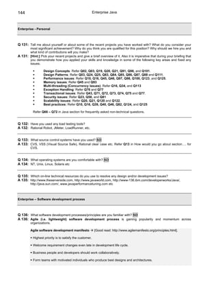 144                                                       Enterprise Java



Enterprise - Personal



Q 131: Tell me about yourself or about some of the recent projects you have worked with? What do you consider your
       most significant achievement? Why do you think you are qualified for this position? Why should we hire you and
       what kind of contributions will you make?
A 131: [Hint:] Pick your recent projects and give a brief overview of it. Also it is imperative that during your briefing that
       you demonstrate how you applied your skills and knowledge in some of the following key areas and fixed any
       issues.

                  Design Concepts: Refer Q02, Q03, Q19, Q20, Q21, Q91, Q98, and Q101.
                  Design Patterns: Refer Q03, Q24, Q25, Q83, Q84, Q85, Q86, Q87, Q88 and Q111.
                  Performance issues: Refer Q10, Q16, Q45, Q46, Q97, Q98, Q100, Q123, and Q125.
                  Memory issues: Refer Q45 and Q93
                  Multi-threading (Concurrency issues): Refer Q16, Q34, and Q113
                  Exception Handling: Refer Q76 and Q77
                  Transactional issues: Refer Q43, Q71, Q72, Q73, Q74, Q75 and Q77.
                  Security issues: Refer Q23, Q58, and Q81
                  Scalability issues: Refer Q20, Q21, Q120 and Q122.
                  Best practices: Refer Q10, Q16, Q39, Q40, Q46, Q82, Q124, and Q125

           Refer Q66 – Q72 in Java section for frequently asked non-technical questions.


Q 132: Have you used any load testing tools?
A 132: Rational Robot, JMeter, LoadRunner, etc.


Q 133: What source control systems have you used? SD
A 133: CVS, VSS (Visual Source Safe), Rational clear case etc. Refer Q13 in How would you go about section…. for
         CVS.


Q 134: What operating systems are you comfortable with? SD
A 134: NT, Unix, Linux, Solaris etc


Q 135: Which on-line technical resources do you use to resolve any design and/or development issues?
A 135: http://www.theserverside.com, http://www.javaworld.com, http://www-136.ibm.com/developerworks/Java/,
         http://java.sun.com/, www.javaperformancetuning.com etc



Enterprise – Software development process



Q 136: What software development processes/principles are you familiar with? SD
A 136: Agile (i.e. lightweight) software development process is gaining popularity and momentum across
         organizations.

         Agile software development manifesto              [Good read: http://www.agilemanifesto.org/principles.html].

           Highest priority is to satisfy the customer.

           Welcome requirement changes even late in development life cycle.

           Business people and developers should work collaboratively.

           Form teams with motivated individuals who produce best designs and architectures.
 