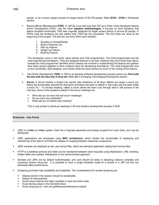 146                                                  Enterprise Java


             people, or as a heavy weight process for larger teams of 50-100 people. Refer Q103 – Q105 in Enterprise
             section.

             Feature Driven Development [FDD]         Jeff De Luca and long time OO guru Peter Coad developed feature
             Driven Development (FDD). Like the other adaptive methodologies, it focuses on short iterations that
             deliver tangible functionality. FDD was originally designed for larger project teams of around 50 people. In
             FDD's case the iterations are two weeks long. FDD has five processes. The first three are done at the
             beginning of the project. The last two are done within each iteration.

                      1.   Develop an Overall Model
                      2.   Build a Features List
                      3.   Plan by Feature
                      4.   Design by Feature
                      5.   Build by Feature

              The developers come in two kinds: class owners and chief programmers. The chief programmers are the
              most experienced developers. They are assigned features to be built. However they don't build them alone.
              Instead the chief programmer identifies which classes are involved in implementing the feature and gathers
              their class owners together to form a feature team for developing that feature. The chief programmer acts
              as the coordinator, lead designer, and mentor while the class owners do much of the coding of the feature.

             Test Driven Development [TDD]       TDD is an iterative software development process where you first write
             the test with the idea that it must fail. Refer Q1 in Emerging Technologies/Frameworks section…

             Scrum       Scrum divides a project into sprints (aka iterations) of 30 days. Before you begin a sprint you
             define the functionality required for that sprint and leave the team to deliver it. But every day the team holds
             a short (10 – 15 minute) meeting, called a scrum where the team runs through what it will achieve in the
             next day. Some of the questions asked in the scrum meetings are:

                  What did you do since the last scrum meetings?
                  Do you have any obstacles?
                  What will you do before next meeting?

              This is very similar to stand-up meetings in XP and iterative development process in RUP.



Enterprise – Key Points




    J2EE is a 3-tier (or n-tier) system. Each tier is logically separated and loosely coupled from each other, and may be
    distributed.

    J2EE applications are developed using MVC architecture, which divides the functionality of displaying and
    maintaining of the data to minimise the degree of coupling between enterprise components.

    J2EE modules are deployed as ear, war and jar files, which are standard application deployment archive files.

    HTTP is a stateless protocol and state can be maintained between client requests using HttpSession, URL rewriting,
    hidden fields and cookies. HttpSession is the recommended approach.

    Servlets and JSPs are by default multi-threaded, and care should be taken in declaring instance variables and
    accessing shared resources. It is possible to have a single threaded model of a servlet or a JSP but this can
    adversely affect performance.

    Clustering promotes high availability and scalability. The considerations for servlet clustering are:

        Objects stored in the session should be serializable.
        Design for idempotence.
        Avoid using instance and static variables in read and write mode.
        Avoid storing values in the ServletContext.
        Avoid using java.io.* and use getResourceAsStream() instead.
 
