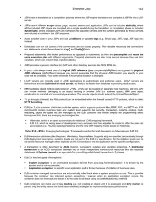 Enterprise Java                                                  147

JSPs have a translation or a compilation process where the JSP engine translates and compiles a JSP file into a JSP
servlet.

JSPs have 4 different scope values: page, request, session and application. JSPs can be included statically, where
all the included JSP pages are compiled into a single servlet during the translation or compilation phase or included
dynamically, where included JSPs are compiled into separate servlets and the content generated by these servlets
are included at runtime in the JSP response.

Avoid scriptlet code in your JSPs and use JavaBeans or custom tags (e.g. Struts tags, JSTL tags, JSF tags etc)
instead.

Databases can run out cursors if the connections are not closed properly. The valuable resources like connections
and statements should be enclosed in a try{} and finally{} block.

Prepared statements offer better performance as opposed to statements, as they are precompiled and reuse the
same execution plan with different arguments. Prepared statements are also more secure because they use bind
variables, which can prevent SQL injection attacks.

JNDI provides a generic interface to LDAP and other directory services like NDS, DNS etc.

In your code always make use of a logical JNDI reference (java:comp/env/ejb/MyBean) as opposed to physical
JNDI reference (ejb/MyBean) because you cannot guarantee that the physical JNDI location you specify in your
code will be available. Your code will break if the physical location is changed.

LDAP servers are typically used in J2EE applications to authenticate and authorise users. LDAP servers are
hierarchical and are optimized for read access, so likely to be faster than database in providing read access.

RMI facilitates object method calls between JVMs. JVMs can be located on separate host machines, still one JVM
can invoke methods belonging to an object residing in another JVM (i.e. address space). RMI uses object
serialization to marshal and unmarshal parameters. The remote objects should extend the UnicastRemoteObject.

To go through a firewall, the RMI protocol can be embedded within the firewall trusted HTTP protocol, which is called
HTTP tunnelling.

EJB (i.e. 2.x) is a remote, distributed multi-tier system, which supports protocols like JRMP, IIOP, and HTTP etc. EJB
components contain business logic and system level supports like security, transaction, instance pooling, multi-
threading, object life-cycles etc are managed by the EJB container and hence simplify the programming effort.
Having said this, there are emerging technologies like:

     Hibernate, which is an open source object-to-relational (O/R) mapping framework.
     EJB 3.0, which is taking ease of development very seriously and has adjusted its model to offer the plain old
     Java objects (i.e. POJOs) based persistence and the new O/R mapping model based on hibernate.

Refer Q14 – Q18 in Emerging technologies / Frameworks section for brief discussion on hibernate and EJB 3.0.

EJB transaction attributes (like Required, Mandatory, RequiresNew, Supports etc) are specified declaratively through
EJB deployment descriptors. Isolation levels are not part of the EJB 2.x specification. So the isolation levels can be
set on the resource manager either explicitly on the Connection or via the application server specific configuration.

A transaction is often described by ACID (Atomic, Consistent, Isolated and Durable) properties. A distributed
transaction is an ACID transaction between two or more independent transactional resources like two separate
databases. A 2-phase commit is an approach for committing a distributed transaction in 2 phases.

EJB 2.x has two types of exceptions:

    System exception: is an unchecked exception derived from java.lang.RuntimeException. It is thrown by the
    system and is not recoverable.
    Application exception: is specific to an application and is thrown because of violation of business rules.

EJB container managed transactions are automatically rolled back when a system exception occurs. This is possible
because the container can intercept system exceptions. However when an application exception occurs, the
container does not intercept and leaves it to the code to roll back using ctx.setRollbackOnly() method.

EJB containers can make use of lazy loading (i.e. not creating an object until it is accessed) and dirty marker (ie
persist only the entity beans that have bean modified) strategies to improve entity beans performance.
 