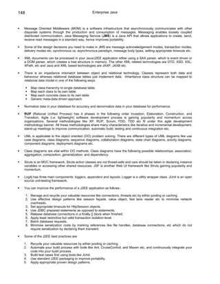 148                                                Enterprise Java



  Message Oriented Middleware (MOM) is a software infrastructure that asynchronously communicates with other
  disparate systems through the production and consumption of messages. Messaging enables loosely coupled
  distributed communication. Java Messaging Service (JMS) is a Java API that allows applications to create, send,
  receive read messages in a standard way, hence improves portability.

  Some of the design decisions you need to make in JMS are message acknowledgement modes, transaction modes,
  delivery modes etc, synchronous vs. asynchronous paradigm, message body types, setting appropriate timeouts etc.

  XML documents can be processed in your Java/J2EE application either using a SAX parser, which is event driven or
  a DOM parser, which creates a tree structure in memory. The other XML related technologies are DTD, XSD, XSL,
  XPath, etc and Java and XML based technologies are JAXP, JAXB etc.

  There is an impedance mismatch between object and relational technology. Classes represent both data and
  behaviour whereas relational database tables just implement data. Inheritance class structure can be mapped to
  relational data model in one of the following ways:

         Map class hierarchy to single database table.
         Map each class to its own table.
         Map each concrete class to its own table
         Generic meta-data driven approach.

  Normalize data in your database for accuracy and denormalize data in your database for performance.

  RUP (Rational Unified Process) has 4 phases in the following order Inception, Elaboration, Construction, and
  Transition. Agile (i.e. lightweight) software development process is gaining popularity and momentum across
  organizations. Several methodologies like XP, RUP, Scrum, FDD, TDD etc fit under this agile development
  methodology banner. All these methodologies share many characteristics like iterative and incremental development,
  stand-up meetings to improve communication, automatic build, testing and continuous integration etc.

  UML is applicable to the object oriented (OO) problem solving. There are different types of UML diagrams like use
  case diagrams, class diagrams, sequence diagrams, collaboration diagrams, state chart diagrams, activity diagrams,
  component diagrams, deployment diagrams etc.

  Class diagrams are vital within OO methods. Class diagrams have the following possible relationships, association,
  aggregation, composition, generalization, and dependency.

  Struts is an MVC framework. Struts action classes are not thread-safe and care should be taken in declaring instance
  variables or accessing other shared resources. JSF is another Web UI framework like Struts gaining popularity and
  momentum.

  Log4j has three main components: loggers, appenders and layouts. Logger is a utility wrapper class. JUnit is an open
  source unit-testing framework.

  You can improve the performance of a J2EE application as follows :

      1. Manage and recycle your valuable resources like connections, threads etc by either pooling or caching.
      2. Use effective design patterns like session façade, value object, fast lane reader etc to minimise network
         overheads.
      3. Set appropriate timeouts for HttpSession objects.
      4. Use JDBC prepared statements as opposed to statements.
      5. Release database connections in a finally {} block when finished.
      6. Apply least restrictive but valid transaction isolation level.
      7. Batch database requests.
      8. Minimise serialization costs by marking references like file handles, database connections, etc which do not
         require serialization by declaring them transient.

  Some of the J2EE best practices are:

  1.     Recycle your valuable resources by either pooling or caching.
  2.     Automate your build process with tools like Ant, CruiseControl, and Maven etc, and continuously integrate your
         code into your build process.
  3.     Build test cases first using tools like JUnit.
  4.     Use standard J2EE packaging to improve portability.
  5.     Apply appropriate proven design patterns.
 