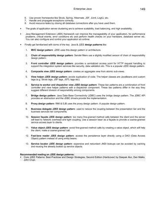 Enterprise Java                                                  149

    6.    Use proven frameworks like Struts, Spring, Hibernate, JSF, JUnit, Log4J, etc.
    7.    Handle and propagate exceptions correctly.
    8.    Avoid resource leaks by closing all database connections after you have used them.

     The goals of application server clustering are to achieve scalability, load balancing, and high availability.

     Java Management Extension (JMX) framework can improve the manageability of your application, for performance
     problems, critical events, error conditions etc and perform health checks on your hardware, database server etc.
     You can also configure and control your application at runtime.

    Finally get familiarised with some of the key Java & J2EE design patterns like:

     1.    MVC design pattern: J2EE uses this design pattern or architecture.

     2.    Chain of responsibility design pattern: Servlet filters use a slightly modified version of chain of responsibility
           design pattern.

     3.    Front controller J2EE design pattern: provides a centralized access point for HTTP request handling to
           support the integration system services like security, data validation etc. This is a popular J2EE design pattern.

     4.    Composite view J2EE design pattern: creates an aggregate view from atomic sub-views.

     5.    View helper J2EE design pattern: avoids duplication of code. The helper classes are JavaBeans and custom
           tags (e.g. Struts tags, JSF tags, JSTL tags etc).

     6.    Service to worker and dispatcher view J2EE design pattern: These two patterns are a combination of front
           controller and view helper patterns with a dispatcher component. These two patterns differ in the way they
           suggest different division of responsibility among components.

     7.    Bridge design pattern: Java Data Base Connectivity (JDBC) uses the bridge design pattern. The JDBC API
           provides an abstraction and the JDBC drivers provide the implementation.

     8.    Proxy design pattern: RMI & EJB uses the proxy design pattern. A popular design pattern.

     9.    Business delegate J2EE design pattern: used to reduce the coupling between the presentation tier and the
           business services tier components.

     10. Session façade J2EE design pattern: too many fine-grained method calls between the client and the server
         will lead to network overhead and tight coupling. Use a session bean as a façade to provide a coarse-grained
         service access layer to clients.

     11. Value object J2EE design pattern: avoid fine-grained method calls by creating a value object, which will help
         the client, make a coarse-grained call.

     12. Fast-lane reader J2EE design pattern: access the persistence layer directly using a DAO (Data Access
         Object) pattern instead of using entity beans.

     13. Service locator J2EE design pattern: expensive and redundant JNDI lookups can be avoided by caching
         and reusing the already looked up service objects.


Recommended reading on J2EE design patterns:
   Core J2EE Patterns: Best Practices and Design Strategies, Second Edition (Hardcover) by Deepak Alur, Dan Malks,
   John Crupi.
 