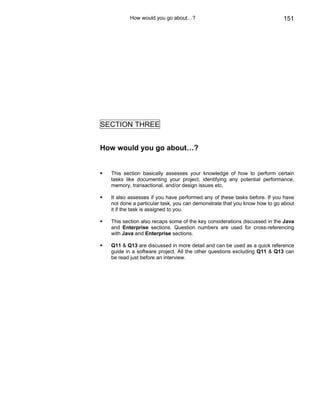How would you go about…?                                         151




SECTION THREE


How would you go about…?


  This section basically assesses your knowledge of how to perform certain
  tasks like documenting your project, identifying any potential performance,
  memory, transactional, and/or design issues etc.

  It also assesses if you have performed any of these tasks before. If you have
  not done a particular task, you can demonstrate that you know how to go about
  it if the task is assigned to you.

  This section also recaps some of the key considerations discussed in the Java
  and Enterprise sections. Question numbers are used for cross-referencing
  with Java and Enterprise sections.

  Q11 & Q13 are discussed in more detail and can be used as a quick reference
  guide in a software project. All the other questions excluding Q11 & Q13 can
  be read just before an interview.
 