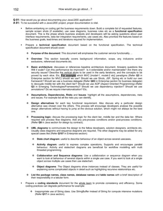 152                                       How would you go about…?



Q 01: How would you go about documenting your Java/J2EE application?
A 01: To be successful with a Java/J2EE project, proper documentation is vital.

           Before embarking on coding get the business requirements down. Build a complete list of requested features,
           sample screen shots (if available), use case diagrams, business rules etc as a functional specification
           document. This is the phase where business analysts and developers will be asking questions about user
           interface requirements, data tier integration requirements, use cases etc. Also prioritize the features based on
           the business goals, lead-times and iterations required for implementation.

           Prepare a technical specification document based on the functional specification. The technical
           specification document should cover:

                Purpose of the document: This document will emphasise the customer service functionality …

                Overview: This section basically covers background information, scope, any inclusions and/or
                exclusions, referenced documents etc.

                Basic architecture: discusses or references baseline architecture document. Answers questions like
                Will it scale? Can this performance be improved? Is it extendable and/or maintainable? Are there any
                security issues? Describe the vertical slices to be used in the early iterations, and the concepts to be
                proved by each slice. Etc. For example which MVC [model-1, model-2 etc] paradigms (Refer Q3 in
                Enterprise section for MVC) should we use? Should we use Struts, JSF, Spring etc or build our own
                framework? Should we use a business delegate (Refer Q83 in Enterprise section for business delegate)
                to decouple middle tier with the client tier? Should we use AOP (Aspect Oriented Programming) (Refer
                Q3 in Emerging Technologies/Frameworks)? Should we use dependency injection? Should we use
                annotations? Do we require internationalization? Etc.

                Assumptions, Dependencies, Risks and Issues: highlight all the assumptions, dependencies, risks
                and issues. For example list all the risks you can identify.

                Design alternatives for each key functional requirement. Also discuss why a particular design
                alternative was chosen over the others. This process will encourage developers analyse the possible
                design alternatives without having to jump at the obvious solution, which might not always be the best
                one.

                Processing logic: discuss the processing logic for the client tier, middle tier and the data tier. Where
                required add process flow diagrams. Add any pre-process conditions and/or post-process conditions.
                (Refer Q9 in Java section for design by contract).

                UML diagrams to communicate the design to the fellow developers, solution designers, architects etc.
                Usually class diagrams and sequence diagrams are required. The other diagrams may be added for any
                special cases like (Refer Q107 in Enterprise section):

                     State chart diagram: useful to describe behaviour of an object across several usecases.

                     Activity diagram: useful to express complex operations. Supports and encourages parallel
                     behaviour. Activity and statechart diagrams are beneficial for workflow modelling with multi
                     threaded programming.

                     Collaboration and Sequence diagrams: Use a collaboration or sequence diagram when you
                     want to look at behaviour of several objects within a single use case. If you want to look at a single
                     object across multiple use cases then use statechart.

                     Object diagrams: The Object diagrams show instances instead of classes. They are useful for
                     explaining some complicated objects in detail such as highlighting recursive relationships etc.

                List the package names, class names, database names and table names with a brief description of
                their responsibility in a tabular form.

           Prepare a coding standards document for the whole team to promote consistency and efficiency. Some
           coding practices can degrade performance for example:

                    Inappropriate use of String class. Use StringBuffer instead of String for compute intensive mutations
                    (Refer Q17 in Java section).
 