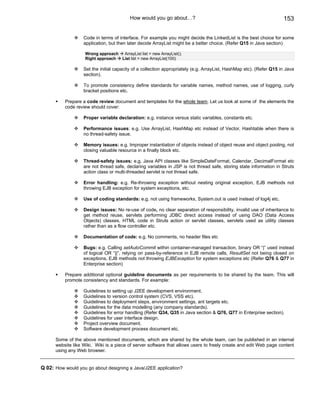 How would you go about…?                                                   153

                   Code in terms of interface. For example you might decide the LinkedList is the best choice for some
                   application, but then later decide ArrayList might be a better choice. (Refer Q15 in Java section)

                    Wrong approach  ArrayList list = new ArrayList();
                    Right approach List list = new ArrayList(100)

                   Set the initial capacity of a collection appropriately (e.g. ArrayList, HashMap etc). (Refer Q15 in Java
                   section).

                   To promote consistency define standards for variable names, method names, use of logging, curly
                   bracket positions etc.

          Prepare a code review document and templates for the whole team. Let us look at some of the elements the
          code review should cover:

                   Proper variable declaration: e.g. instance versus static variables, constants etc.

                   Performance issues: e.g. Use ArrayList, HashMap etc instead of Vector, Hashtable when there is
                   no thread-safety issue.

                   Memory issues: e.g. Improper instantiation of objects instead of object reuse and object pooling, not
                   closing valuable resource in a finally block etc.

                   Thread-safety issues: e.g. Java API classes like SimpleDateFormat, Calendar, DecimalFormat etc
                   are not thread safe, declaring variables in JSP is not thread safe, storing state information in Struts
                   action class or multi-threaded servlet is not thread safe.

                   Error handling: e.g. Re-throwing exception without nesting original exception, EJB methods not
                   throwing EJB exception for system exceptions, etc.

                   Use of coding standards: e.g. not using frameworks, System.out is used instead of log4j etc.

                   Design issues: No re-use of code, no clear separation of responsibility, invalid use of inheritance to
                   get method reuse, servlets performing JDBC direct access instead of using DAO (Data Access
                   Objects) classes, HTML code in Struts action or servlet classes, servlets used as utility classes
                   rather than as a flow controller etc.

                   Documentation of code: e.g. No comments, no header files etc

                   Bugs: e.g. Calling setAutoCommit within container-managed transaction, binary OR “|” used instead
                   of logical OR “||”, relying on pass-by-reference in EJB remote calls, ResultSet not being closed on
                   exceptions, EJB methods not throwing EJBException for system exceptions etc (Refer Q76 & Q77 in
                   Enterprise section)

          Prepare additional optional guideline documents as per requirements to be shared by the team. This will
          promote consistency and standards. For example:

                   Guidelines to setting up J2EE development environment.
                   Guidelines to version control system (CVS, VSS etc).
                   Guidelines to deployment steps, environment settings, ant targets etc.
                   Guidelines for the data modelling (any company standards).
                   Guidelines for error handling (Refer Q34, Q35 in Java section & Q76, Q77 in Enterprise section).
                   Guidelines for user interface design.
                   Project overview document.
                   Software development process document etc.

      Some of the above mentioned documents, which are shared by the whole team, can be published in an internal
      website like Wiki. Wiki is a piece of server software that allows users to freely create and edit Web page content
      using any Web browser.


Q 02: How would you go about designing a Java/J2EE application?
 