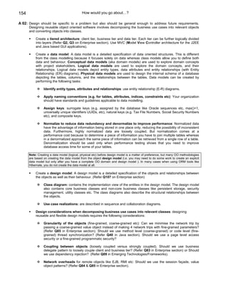 154                                         How would you go about…?

A 02: Design should be specific to a problem but also should be general enough to address future requirements.
      Designing reusable object oriented software involves decomposing the business use cases into relevant objects
      and converting objects into classes.

          Create a tiered architecture: client tier, business tier and data tier. Each tier can be further logically divided
          into layers (Refer Q2, Q3 on Enterprise section). Use MVC (Model View Controller architecture for the J2EE
          and Java based GUI applications).

          Create a data model: A data model is a detailed specification of data oriented structures. This is different
          from the class modelling because it focuses solely on data whereas class models allow you to define both
          data and behaviour. Conceptual data models (aka domain models) are used to explore domain concepts
          with project stakeholders. Logical data models are used to explore the domain concepts, and their
          relationships. Logical data models depict entity types, data attributes end entity relationships (with Entity
          Relationship (ER) diagrams). Physical data models are used to design the internal schema of a database
          depicting the tables, columns, and the relationships between the tables. Data models can be created by
          performing the following tasks:

                Identify entity types, attributes and relationships: use entity relationship (E-R) diagrams.

                Apply naming conventions (e.g. for tables, attributes, indices, constraints etc): Your organization
                should have standards and guidelines applicable to data modelling.

                Assign keys: surrogate keys (e.g. assigned by the database like Oracle sequences etc, max()+1,
                universally unique identifiers UUIDs, etc), natural keys (e.g. Tax File Numbers, Social Security Numbers
                etc), and composite keys.

                Normalize to reduce data redundancy and denormalize to improve performance: Normalized data
                have the advantage of information being stored in one place only, reducing the possibility of inconsistent
                data. Furthermore, highly normalized data are loosely coupled. But normalization comes at a
                performance cost because to determine a piece of information you have to join multiple tables whereas
                in a denormalized approach the same piece of information can be retrieved from a single row of a table.
                Denormalization should be used only when performance testing shows that you need to improve
                database access time for some of your tables.

      Note: Creating a data model (logical, physical etc) before design model is a matter of preference, but many OO methodologies
      are based on creating the data model from the object design model (i.e. you may need to do some work to create an explicit
      data model but only after you have a complete OO domain and design model ). In many cases when using ORM tools like
      Hibernate, you do not create the data model at all.

          Create a design model: A design model is a detailed specification of the objects and relationships between
          the objects as well as their behaviour. (Refer Q107 on Enterprise section)

                Class diagram: contains the implementation view of the entities in the design model. The design model
                also contains core business classes and non-core business classes like persistent storage, security
                management, utility classes etc. The class diagrams also describe the structural relationships between
                the objects.

                Use case realizations: are described in sequence and collaboration diagrams.

          Design considerations when decomposing business use cases into relevant classes: designing
          reusable and flexible design models requires the following considerations:

                Granularity of the objects (fine-grained, coarse-grained etc): Can we minimise the network trip by
                passing a coarse-grained value object instead of making 4 network trips with fine-grained parameters?
                (Refer Q85 in Enterprise section). Should we use method level (coarse-grained) or code level (fine-
                grained) thread synchronization? (Refer Q40 in Java section). Should we use a page level access
                security or a fine-grained programmatic security?

                Coupling between objects (loosely coupled versus strongly coupled). Should we use business
                delegate pattern to loosely couple client and business tier? (Refer Q83 in Enterprise section) or Should
                we use dependency injection? (Refer Q09 in Emerging Technologies/Frameworks).

                Network overheads for remote objects like EJB, RMI etc: Should we use the session façade, value
                object patterns? (Refer Q84 & Q85 in Enterprise section).
 