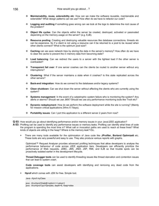 156                                        How would you go about…?

                Maintainability, reuse, extensibility etc: How can we make the software reusable, maintainable and
                extensible? What design patterns can we use? How often do we have to refactor our code?

                Logging and auditing if something goes wrong can we look at the logs to determine the root cause of
                the problem?

                Object life cycles: Can the objects within the server be created, destroyed, activated or passivated
                depending on the memory usage on the server? (e.g. EJB).

                Resource pooling: Creating and destroying valuable resources like database connections, threads etc
                can be expensive. So if a client is not using a resource can it be returned to a pool to be reused when
                other clients connect? What is the optimum pool size?

                Caching can we save network trips by storing the data in the server’s memory? How often do we have
                to clear the cache to prevent the in memory data from becoming stale?

                Load balancing: Can we redirect the users to a server with the lightest load if the other server is
                overloaded?

                Transparent fail over: If one server crashes can the clients be routed to another server without any
                interruptions?

                Clustering: What if the server maintains a state when it crashes? Is this state replicated across the
                other servers?

                Back-end integration: How do we connect to the databases and/or legacy systems?

                Clean shutdown: Can we shut down the server without affecting the clients who are currently using the
                system?

                Systems management: In the event of a catastrophic system failure who is monitoring the system? Any
                alerts or alarms? Should we use JMX? Should we use any performance monitoring tools like Tivoli etc?

                Dynamic redeployment: How do we perform the software deployment while the site is running? (Mainly
                for mission critical applications 24hrs X 7days).

                Portability issues: Can I port this application to a different server 2 years from now?


Q 03: How would you go about identifying performance and/or memory issues in your Java/J2EE application?
A 03: Profiling can be used to identify any performance issues or memory leaks. Profiling can identify what lines of code
       the program is spending the most time in? What call or invocation paths are used to reach at these lines? What
       kinds of objects are sitting in the heap? Where is the memory leak? Etc.

           There are many tools available for the optimization of Java code like JProfiler, Borland OptimizeIt etc.
           These tools are very powerful and easy to use. They also produce various reports with graphs.

            Optimizeit™ Request Analyzer provides advanced profiling techniques that allow developers to analyse the
            performance behaviour of code across J2EE application tiers. Developers can efficiently prioritize the
            performance of Web requests, JDBC, JMS, JNDI, JSP, RMI, and EJB so that trouble spots can be
            proactively isolated earlier in the development lifecycle.

            Thread Debugger tools can be used to identify threading issues like thread starvation and contention issues
            that can lead to system crash.

            Code coverage tools can assist developers with identifying and removing any dead code from the
            applications.

           Hprof which comes with JDK for free. Simple tool.

            Java –Xprof myClass

            java -Xrunhprof:[help]|[<option>=<value>]
            java -Xrunhprof:cpu=samples, depth=6, heap=sites
 