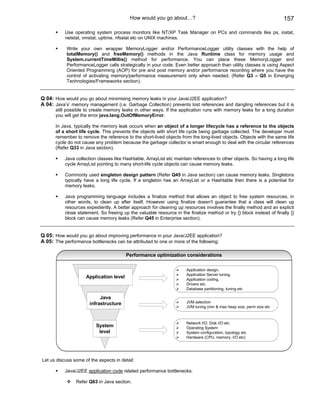 How would you go about…?                                                    157

           Use operating system process monitors like NT/XP Task Manager on PCs and commands like ps, iostat,
           netstat, vmstat, uptime, nfsstat etc on UNIX machines.

            Write your own wrapper MemoryLogger and/or PerformanceLogger utility classes with the help of
            totalMemory() and freeMemory() methods in the Java Runtime class for memory usage and
            System.currentTimeMillis() method for performance. You can place these MemoryLogger and
            PerformanceLogger calls strategically in your code. Even better approach than utility classes is using Aspect
            Oriented Programming (AOP) for pre and post memory and/or performance recording where you have the
            control of activating memory/performance measurement only when needed. (Refer Q3 – Q5 in Emerging
            Technologies/Frameworks section).


Q 04: How would you go about minimising memory leaks in your Java/J2EE application?
A 04: Java’s’ memory management (i.e. Garbage Collection) prevents lost references and dangling references but it is
      still possible to create memory leaks in other ways. If the application runs with memory leaks for a long duration
      you will get the error java.lang.OutOfMemoryError.

      In Java, typically the memory leak occurs when an object of a longer lifecycle has a reference to the objects
      of a short life cycle. This prevents the objects with short life cycle being garbage collected. The developer must
      remember to remove the reference to the short-lived objects from the long-lived objects. Objects with the same life
      cycle do not cause any problem because the garbage collector is smart enough to deal with the circular references
      (Refer Q33 in Java section).

           Java collection classes like Hashtable, ArrayList etc maintain references to other objects. So having a long life
           cycle ArrayList pointing to many short-life cycle objects can cause memory leaks.

           Commonly used singleton design pattern (Refer Q45 in Java section) can cause memory leaks. Singletons
           typically have a long life cycle. If a singleton has an ArrayList or a Hashtable then there is a potential for
           memory leaks.

           Java programming language includes a finalize method that allows an object to free system resources, in
           other words, to clean up after itself. However using finalize doesn't guarantee that a class will clean up
           resources expediently. A better approach for cleaning up resources involves the finally method and an explicit
           close statement. So freeing up the valuable resource in the finalize method or try {} block instead of finally {}
           block can cause memory leaks (Refer Q45 in Enterprise section).


Q 05: How would you go about improving performance in your Java/J2EE application?
A 05: The performance bottlenecks can be attributed to one or more of the following:

                                         Performance optimization considerations

                                                                      Application design.
                                                                      Application Server tuning.
                     Application level                                Application coding.
                                                                      Drivers etc.
                                                                      Database partitioning, tuning etc

                            Java
                       infrastructure                                 JVM selection
                                                                      JVM tuning (min & max heap size, perm size etc



                                                                      Network I/O, Disk I/O etc
                          System                                      Operating System
                           level                                      System configuration, topology etc
                                                                      Hardware (CPU, memory, I/O etc)




Let us discuss some of the aspects in detail:

           Java/J2EE application code related performance bottlenecks:

                Refer Q63 in Java section.
 